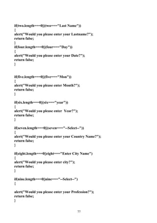 if(two.length===0||(two==="Last Name"))
{
alert("Would you please enter your Lastname?");
return false;
}
if(four.length===0||(four==="Day"))
{
alert("Would you please enter your Date?");
return false;
}


if(five.length===0||(five==="Mon"))
{
alert("Would you please enter Month?");
return false;
}

if(six.length===0||(six==="year"))
{
alert("Would you please enter Year?");
return false;
}

if(seven.length===0||(seven==="--Select--"))
{
alert("Would you please enter your Country Name?");
return false;
}

if(eight.length===0||eight==="Enter City Name")
{
alert("Would you please enter city?");
return false;
}

if(nine.length===0||nine==="--Select--")
{

alert("Would you please enter your Profession?");
return false;
}


                                       77
 