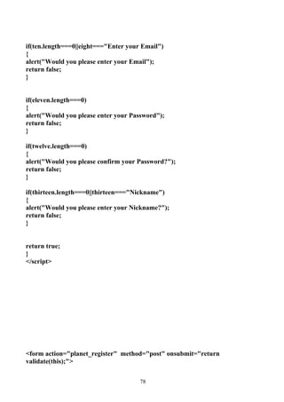 if(ten.length===0||eight==="Enter your Email")
{
alert("Would you please enter your Email");
return false;
}


if(eleven.length===0)
{
alert("Would you please enter your Password");
return false;
}

if(twelve.length===0)
{
alert("Would you please confirm your Password?");
return false;
}

if(thirteen.length===0||thirteen==="Nickname")
{
alert("Would you please enter your Nickname?");
return false;
}


return true;
}
</script>




<form action="planet_register" method="post" onsubmit="return
validate(this);">


                                      78
 