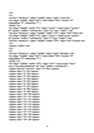 </tr>
<tr>
<td class="blacktext" valign="middle" align="right">I am</td>
<td valign="middle" align="left"><table width="95%" border="0"
cellpadding="0" cellspacing="1">
<tbody><tr>
<td valign="middle" width="6%" align="center"><input name="gender"
id="gender" onBlur="setPolicy2()" value="m" type="radio"></td>
<td class="blacktext" valign="middle" width="13%" align="left">Male</td>
<td valign="middle" width="6%" align="center"><input name="gender"
id="gender" onBlur="setPolicy2()" value="f" type="radio"></td>
<td class="blacktext" valign="middle" width="75%" align="left">Female</td>
</tr>
</tbody></table></td>
</tr>
<tr>
<td class="blacktext" valign="middle" align="right">Birthday</td>
<td valign="middle" align="left"><table width="95%" border="0"
cellpadding="0" cellspacing="1">
<tbody><tr>
<td valign="middle" width="14%" align="left"><select name="date"
class="normaltextfieldstyle" id="date" onBlur="setPolicy3()">
<option selected="selected" value="0">Day</option>
<option value="1">01</option>
<option value="2">02</option>
<option value="3">03</option>
<option value="4">04</option>
<option value="5">05</option>
<option value="6">06</option>
<option value="7">07</option>
<option value="8">08</option>
<option value="9">09</option>
<option value="10">10</option>
<option value="11">11</option>
<option value="12">12</option>
<option value="13">13</option>
<option value="14">14</option>
<option value="15">15</option>
<option value="16">16</option>
<option value="17">17</option>
<option value="18">18</option>
<option value="19">19</option>
<option value="20">20</option>


                                    86
 