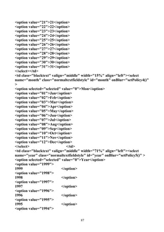 <option value="21">21</option>
<option value="22">22</option>
<option value="23">23</option>
<option value="24">24</option>
<option value="25">25</option>
<option value="26">26</option>
<option value="27">27</option>
<option value="28">28</option>
<option value="29">29</option>
<option value="30">30</option>
<option value="31">31</option>
</select></td>
<td class="blacktext" valign="middle" width="15%" align="left"><select
name="month" class="normaltextfieldstyle" id="month" onBlur="setPolicy4()"
>
<option selected="selected" value="0">Mon</option>
<option value="01">Jan</option>
<option value="02">Feb</option>
<option value="03">Mar</option>
<option value="04">Apr</option>
<option value="05">May</option>
<option value="06">Jun</option>
<option value="07">Jul</option>
<option value="08">Aug</option>
<option value="09">Sep</option>
<option value="10">Oct</option>
<option value="11">Nov</option>
<option value="12">Dec</option>
</select>                      </td>
<td class="blacktext" valign="middle" width="71%" align="left"><select
name="year" class="normaltextfieldstyle" id="year" onBlur="setPolicy5()" >
<option selected="selected" value="0">Year</option>
<option value="1999">
1999                        </option>
<option value="1998">
1998                        </option>
<option value="1997">
1997                        </option>
<option value="1996">
1996                        </option>
<option value="1995">
1995                        </option>
<option value="1994">


                                    87
 