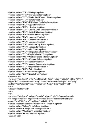 <option value="TR">Turkey</option>
<option value="TM">Turkmenistan</option>
<option value="TC">Turks And Caicos Islands</option>
<option value="TV">Tuvalu</option>
<option value="UM">US Minor Outlying Is</option>
<option value="UG">Uganda</option>
<option value="UA">Ukraine</option>
<option value="AE">United Arab Emirates</option>
<option value="UK">United Kingdom</option>
<option value="US">United States</option>
<option value="UY">Uruguay</option>
<option value="UZ">Uzbekistan</option>
<option value="VU">Vanuatu</option>
<option value="VA">Vatican City State</option>
<option value="VE">Venezuela</option>
<option value="VN">Viet Nam</option>
<option value="VG">Virgin Islands British</option>
<option value="VI">Virgin Islands US</option>
<option value="WF">Wallis/Futuna Islands</option>
<option value="EH">Western Sahara</option>
<option value="YE">Yemen</option>
<option value="YD">Yemen Democratic</option>
<option value="YU">Yugoslavia</option>
<option value="ZR">Zaire</option>
<option value="ZM">Zambia</option>
<option value="ZW">Zimbabwe</option>
</select></td>
<td class="blacktext" style="padding-left: 5px;" valign="middle" width="67%"
align="left"><input name="pcity" class="normaltextfieldstyle" id="pcity"
onBlur="setPolicy7()" value="Enter City Name" type="text"></td>
</tr>
</tbody></table></td>
</tr>
<tr>
<td class="blacktext" valign="middle" align="right">Occupation</td>
<td valign="middle" align="left"><select class="normaltextfieldstyle"
name="prof" id="prof" onBlur="setPolicy8()">
<option selected="selected" value="0">--Select--</option>
<option value="School">In School</option>
<option value="College">In College</option>
<option value="Working">Working</option>
<option value="Other">Other</option>
</select></td>


                                     98
 