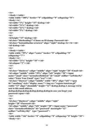 </tr>
</tbody></table>
<table width="100%" border="0" cellpadding="0" cellspacing="0">
<tbody><tr>
<td width="3%" height="15">&nbsp;</td>
<td width="31%">&nbsp;</td>
<td width="61%">&nbsp;</td>
<td width="5%">&nbsp;</td>
</tr>
<tr>
<td height="15">&nbsp;</td>
<td class="blueheading1">Choose an ID &amp; Password</td>
<td class="bottomblueline errortext" align="right">&nbsp;<b></b></td>
<td>&nbsp;</td>
</tr>
</tbody></table>
<table width="95%" align="center" border="0" cellpadding="0"
cellspacing="7">
<tbody><tr>
<td width="21%" height="10"></td>
<td colspan="2"></td>
</tr>
<tr>
<td class="blacktext" valign="middle" align="right" height="28">Email</td>
<td valign="middle" width="39%" align="left" height="28"><input
name="email" class="normaltextfieldstyle" id="email" onBlur="setPolicy9()"
value="Enter Your Email" type="text"></td>
<td class="bluetext" valign="middle" width="40%" align="left"><span
id="emailmsg" style="display: none;"><img src="register/noteicon.gif"
width="13" align="absmiddle" height="12">&nbsp;&nbsp;A message wii be
sent to this email address,
&nbsp;&nbsp;&nbsp;&nbsp;&nbsp;&nbsp;in case you forget your
password</span></td>
</tr>
<tr>
<td class="blacktext" valign="middle" align="right"
height="28">Password</td>
<td valign="middle" align="left" height="28"><input name="password"
class="normaltextfieldstyle" id="password" maxlength="12"
onBlur="setPolicy10()" type="password">
<br>
<table width="146" border="0" cellpadding="0" cellspacing="0" height="10">
<tbody><tr>


                                    99
 