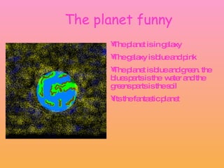 The planet funny The planet is in galaxy  The galaxy is blue and pink The planet is blue and green. the blues parts is the  water and the greens parts is the soil Its the fantastic planet 