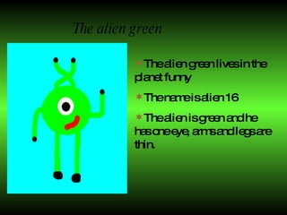 The alien green The alien green lives in the planet funny  The name is alien 16  The alien is green and he has one eye,   arms and legs are thin. 