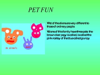 PET FUN Pet of the aliens are very different to those  of  ordinary people. aliens of this family have three  pets : the brown clear pegy is called, is called the pink rositay of the blue called grumpy 
