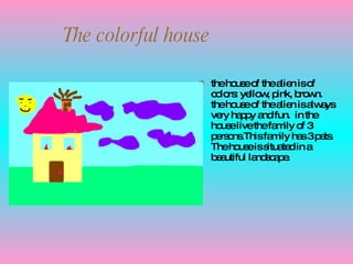 The colorful house the house of the alien is of colors: yellow, pink, brown. the house of the alien is always very happy and fun.  in the house live the family of 3 persons.This family has 3 pets. The house is situated in a beautiful landscape. 