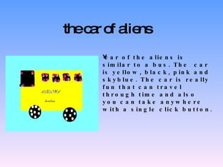 the car of aliens car of the aliens is similar to a bus.  The  car is yellow, black, pink and  sky blue.  The  car is really fun that can travel through time and also you can take anywhere with a single click button. 