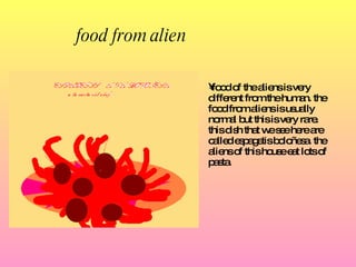 food from alien   food of the aliens is very different from the human.  the  food from aliens  is  usually normal but this is very rare. this dish that we see here are called espagetis boloñesa.  the  aliens of this house eat lots of pasta. 