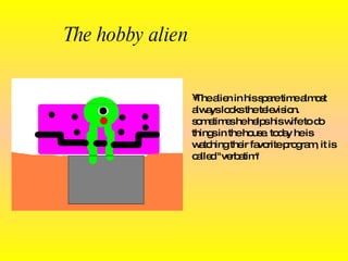 The hobby alien The alien in his spare time almost always looks the television.   sometimes  he  helps his wife to do things in the  house . today  he is  watching their favorite program , it  is called "verbatim" 