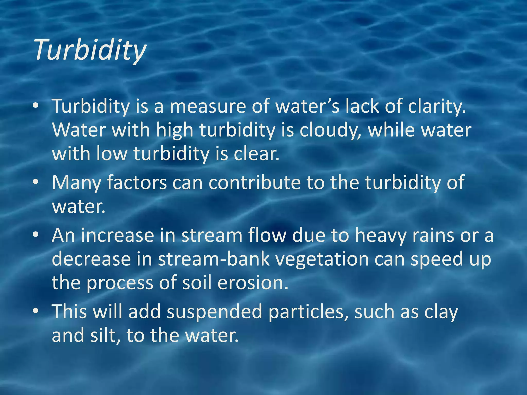 Turbidity
• Turbidity is a measure of water’s lack of clarity.
  Water with high turbidity is cloudy, while water
  with low turbidity is clear.
• Many factors can contribute to the turbidity of
  water.
• An increase in stream flow due to heavy rains or a
  decrease in stream-bank vegetation can speed up
  the process of soil erosion.
• This will add suspended particles, such as clay
  and silt, to the water.
 