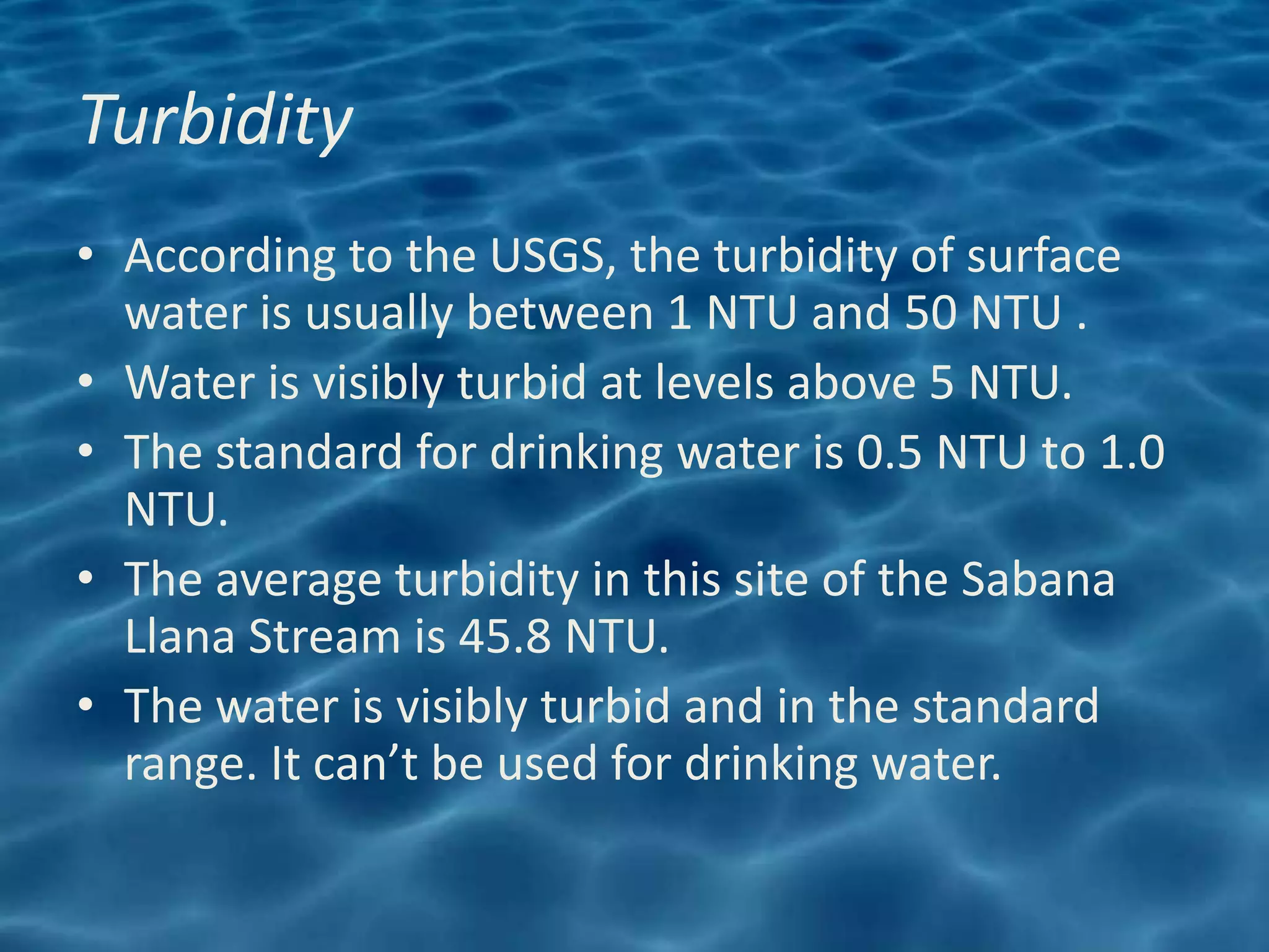 Turbidity
• According to the USGS, the turbidity of surface
  water is usually between 1 NTU and 50 NTU .
• Water is visibly turbid at levels above 5 NTU.
• The standard for drinking water is 0.5 NTU to 1.0
  NTU.
• The average turbidity in this site of the Sabana
  Llana Stream is 45.8 NTU.
• The water is visibly turbid and in the standard
  range. It can’t be used for drinking water.
 