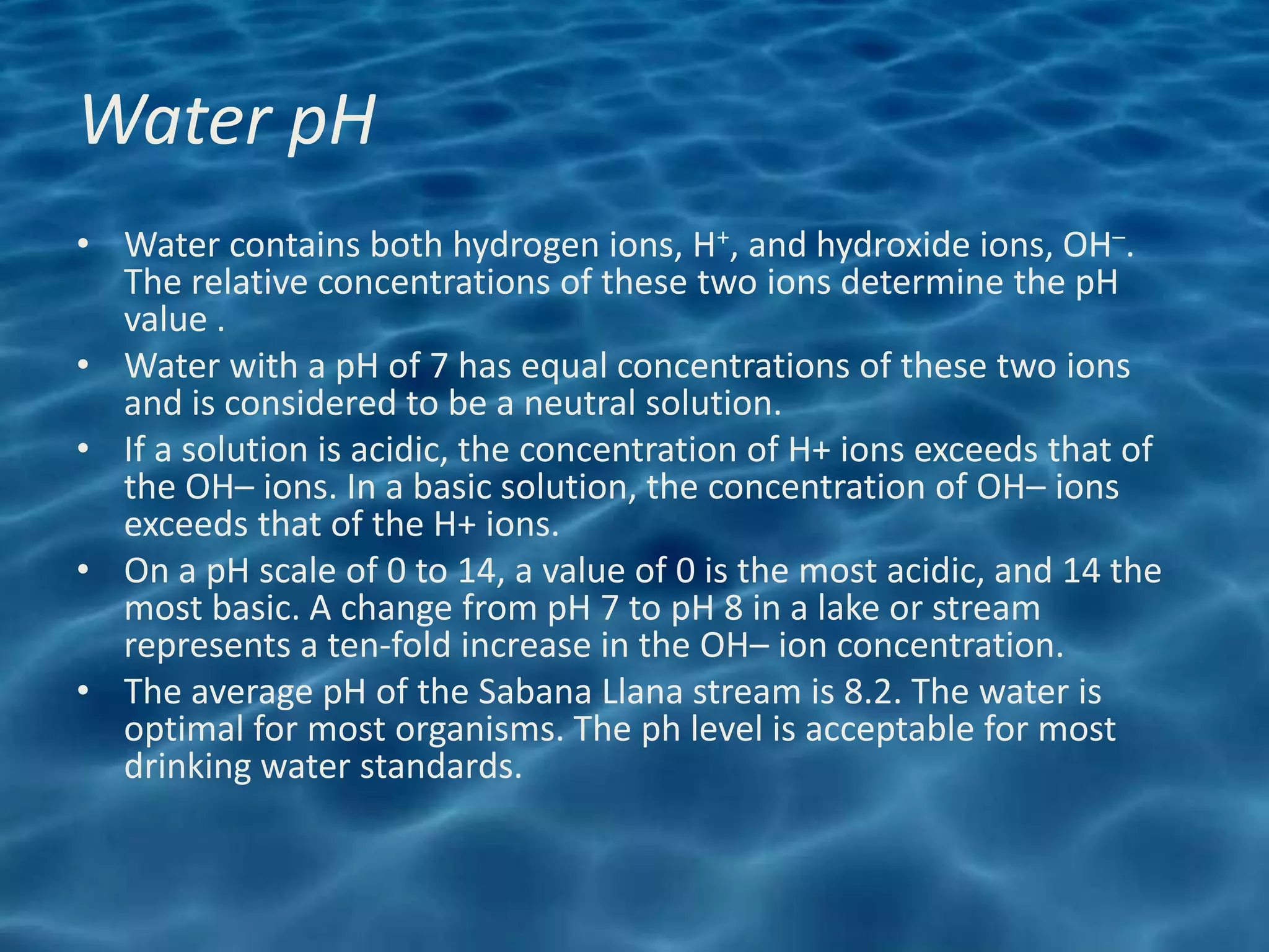 Water pH
• Water contains both hydrogen ions, H+, and hydroxide ions, OH–.
  The relative concentrations of these two ions determine the pH
  value .
• Water with a pH of 7 has equal concentrations of these two ions
  and is considered to be a neutral solution.
• If a solution is acidic, the concentration of H+ ions exceeds that of
  the OH– ions. In a basic solution, the concentration of OH– ions
  exceeds that of the H+ ions.
• On a pH scale of 0 to 14, a value of 0 is the most acidic, and 14 the
  most basic. A change from pH 7 to pH 8 in a lake or stream
  represents a ten-fold increase in the OH– ion concentration.
• The average pH of the Sabana Llana stream is 8.2. The water is
  optimal for most organisms. The ph level is acceptable for most
  drinking water standards.
 
