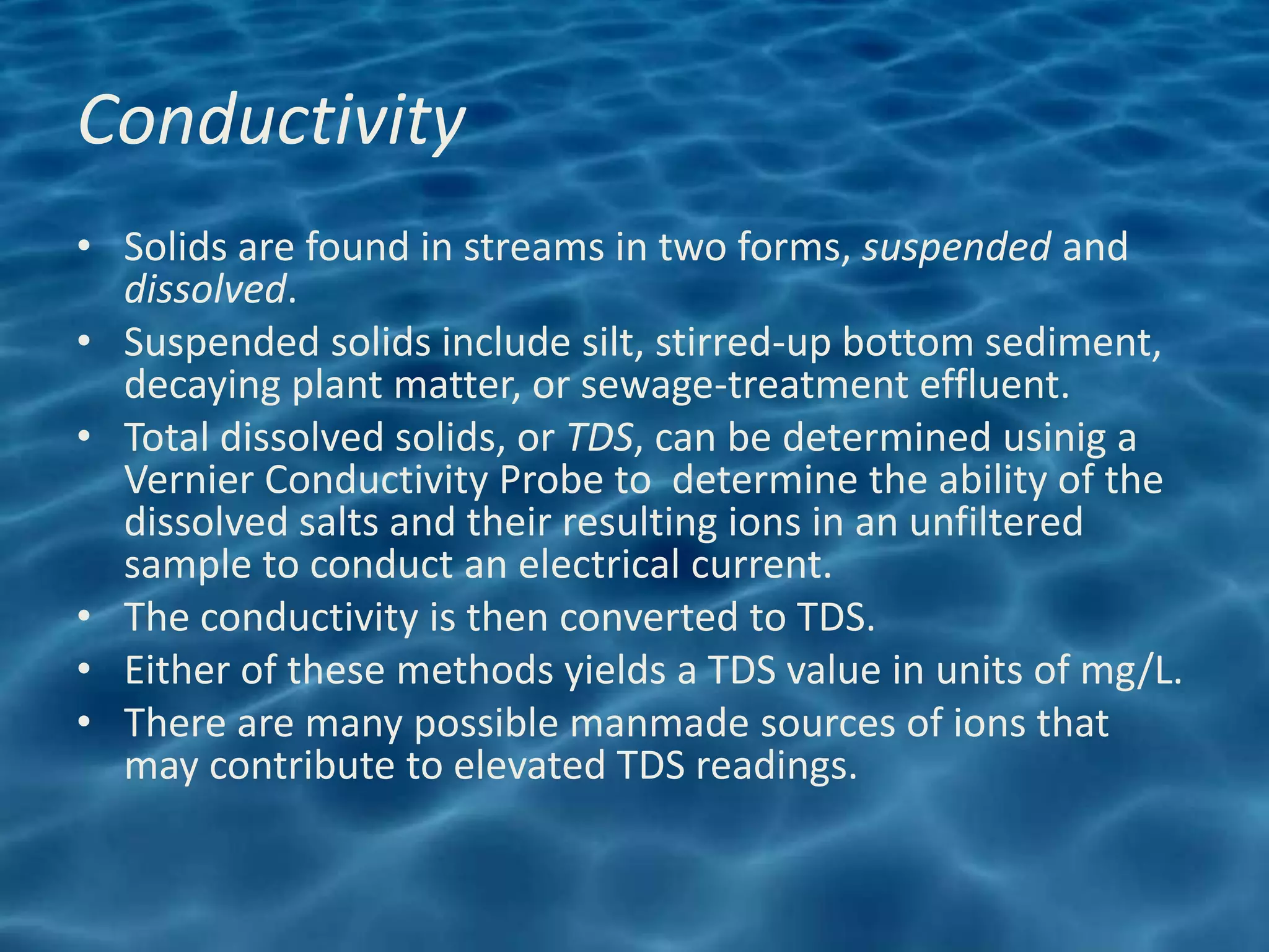 Conductivity
• Solids are found in streams in two forms, suspended and
  dissolved.
• Suspended solids include silt, stirred-up bottom sediment,
  decaying plant matter, or sewage-treatment effluent.
• Total dissolved solids, or TDS, can be determined usinig a
  Vernier Conductivity Probe to determine the ability of the
  dissolved salts and their resulting ions in an unfiltered
  sample to conduct an electrical current.
• The conductivity is then converted to TDS.
• Either of these methods yields a TDS value in units of mg/L.
• There are many possible manmade sources of ions that
  may contribute to elevated TDS readings.
 