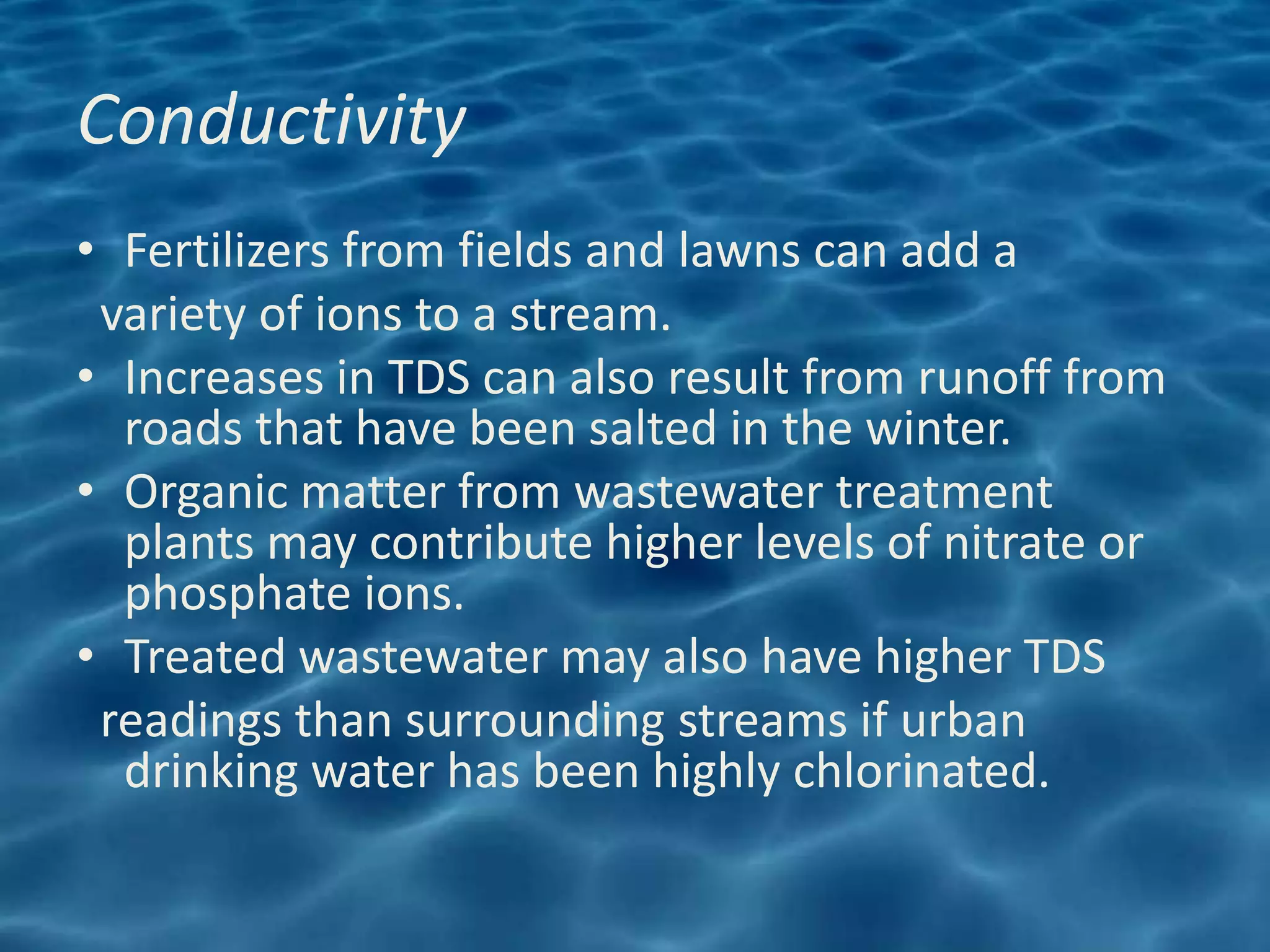 Conductivity
• Fertilizers from fields and lawns can add a
 variety of ions to a stream.
• Increases in TDS can also result from runoff from
  roads that have been salted in the winter.
• Organic matter from wastewater treatment
  plants may contribute higher levels of nitrate or
  phosphate ions.
• Treated wastewater may also have higher TDS
 readings than surrounding streams if urban
  drinking water has been highly chlorinated.
 