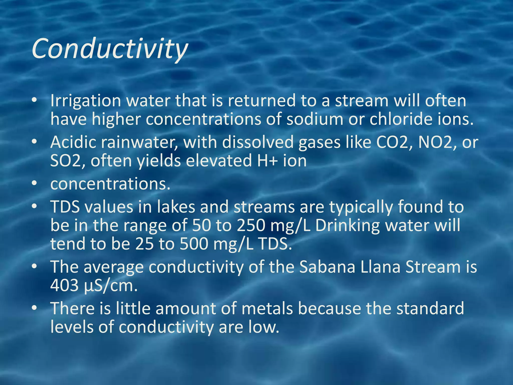 Conductivity
• Irrigation water that is returned to a stream will often
  have higher concentrations of sodium or chloride ions.
• Acidic rainwater, with dissolved gases like CO2, NO2, or
  SO2, often yields elevated H+ ion
• concentrations.
• TDS values in lakes and streams are typically found to
  be in the range of 50 to 250 mg/L Drinking water will
  tend to be 25 to 500 mg/L TDS.
• The average conductivity of the Sabana Llana Stream is
  403 μS/cm.
• There is little amount of metals because the standard
  levels of conductivity are low.
 