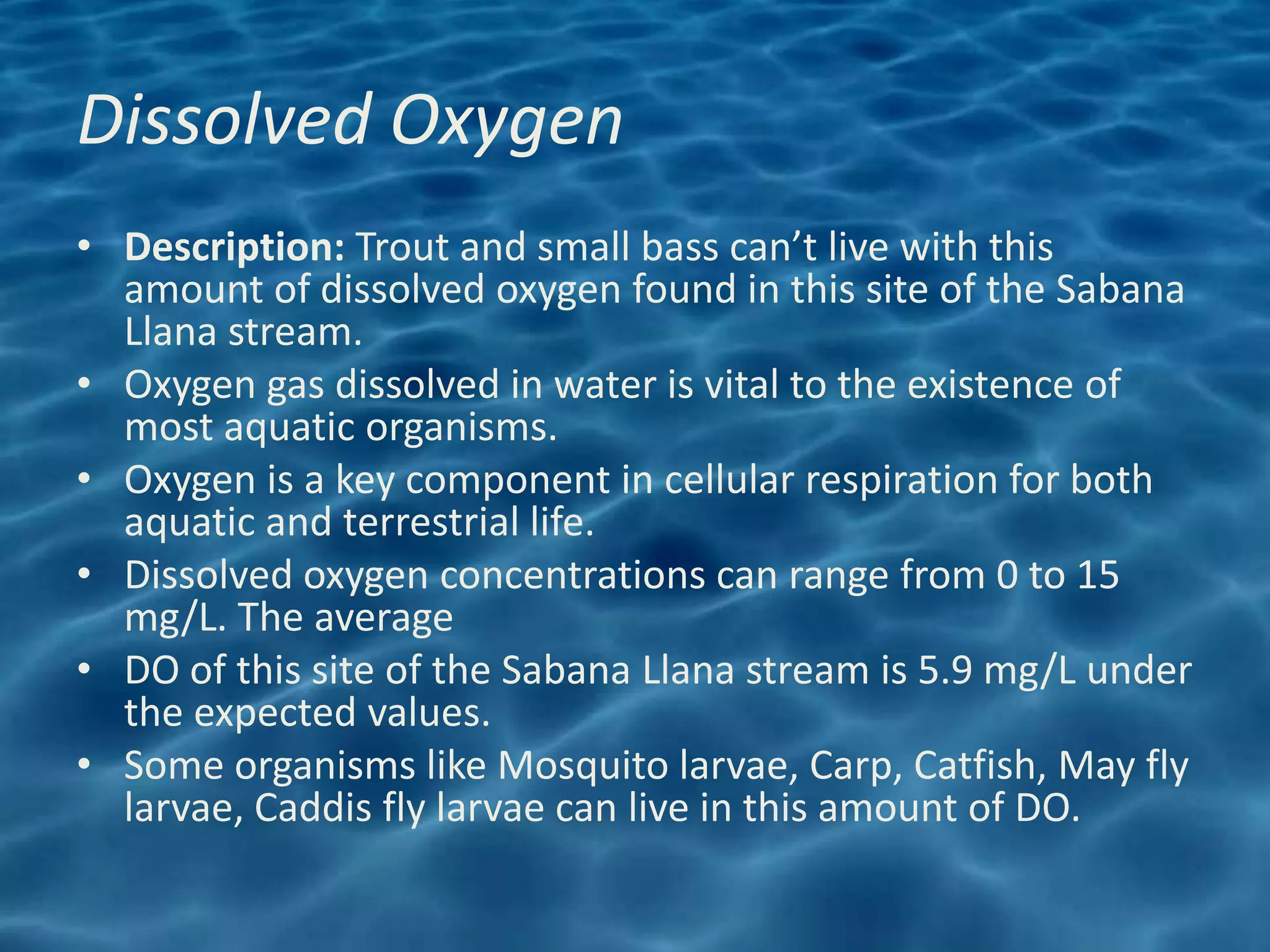 Dissolved Oxygen
• Description: Trout and small bass can’t live with this
  amount of dissolved oxygen found in this site of the Sabana
  Llana stream.
• Oxygen gas dissolved in water is vital to the existence of
  most aquatic organisms.
• Oxygen is a key component in cellular respiration for both
  aquatic and terrestrial life.
• Dissolved oxygen concentrations can range from 0 to 15
  mg/L. The average
• DO of this site of the Sabana Llana stream is 5.9 mg/L under
  the expected values.
• Some organisms like Mosquito larvae, Carp, Catfish, May fly
  larvae, Caddis fly larvae can live in this amount of DO.
 