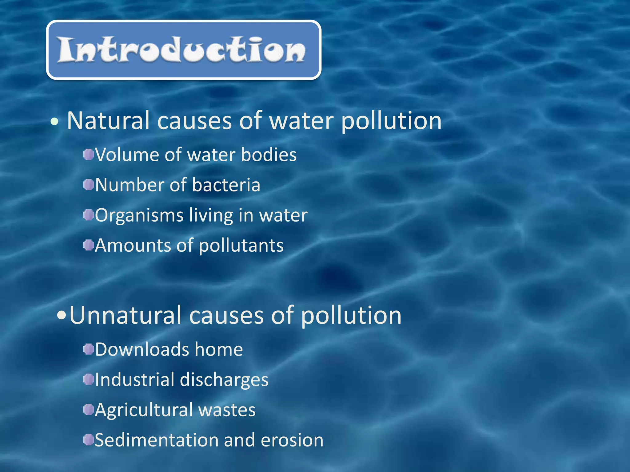 • Natural causes of water pollution
    Volume of water bodies
    Number of bacteria
    Organisms living in water
    Amounts of pollutants


•Unnatural causes of pollution
    Downloads home
    Industrial discharges
    Agricultural wastes
    Sedimentation and erosion
 