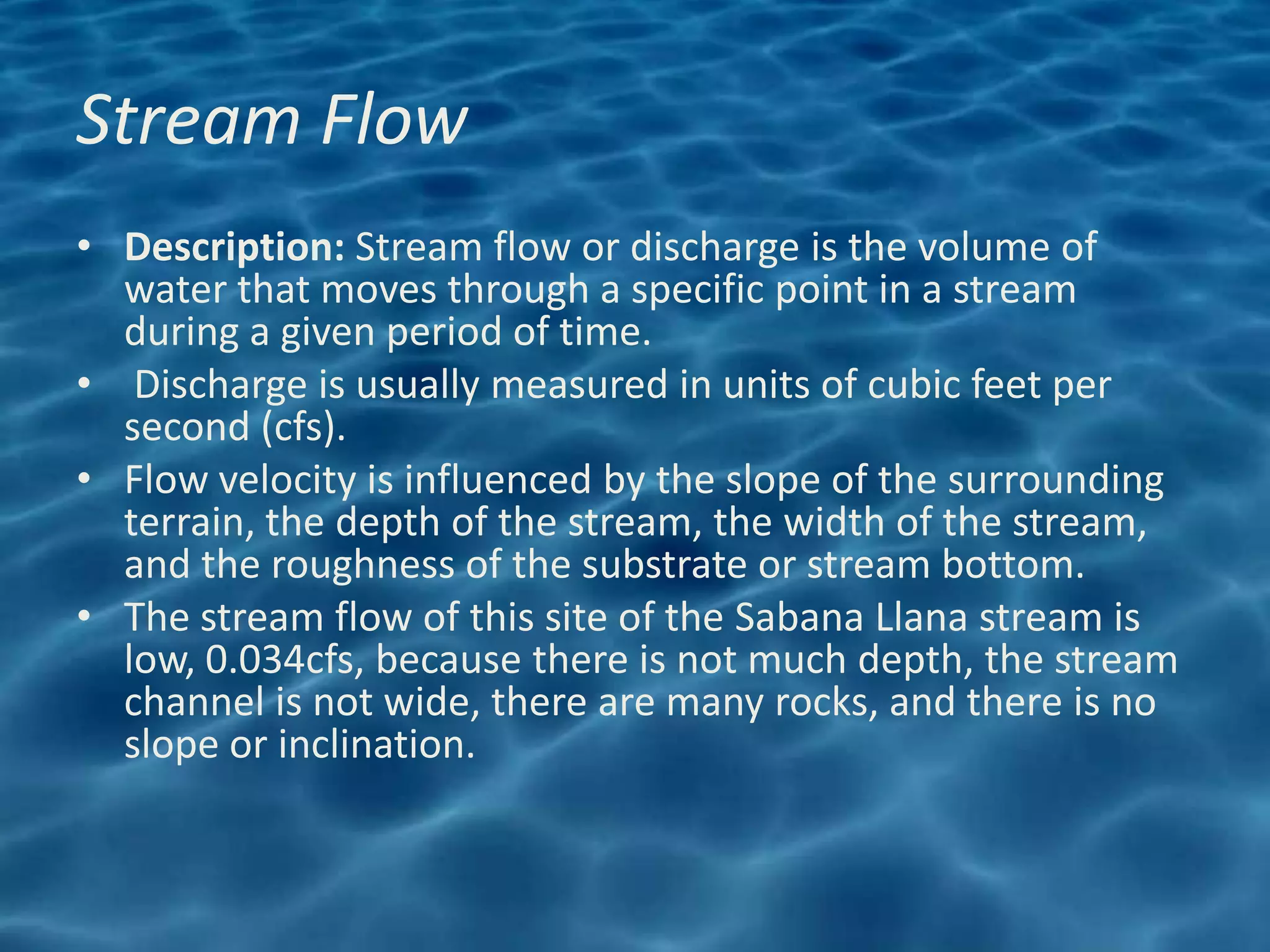 Stream Flow
• Description: Stream flow or discharge is the volume of
  water that moves through a specific point in a stream
  during a given period of time.
• Discharge is usually measured in units of cubic feet per
  second (cfs).
• Flow velocity is influenced by the slope of the surrounding
  terrain, the depth of the stream, the width of the stream,
  and the roughness of the substrate or stream bottom.
• The stream flow of this site of the Sabana Llana stream is
  low, 0.034cfs, because there is not much depth, the stream
  channel is not wide, there are many rocks, and there is no
  slope or inclination.
 