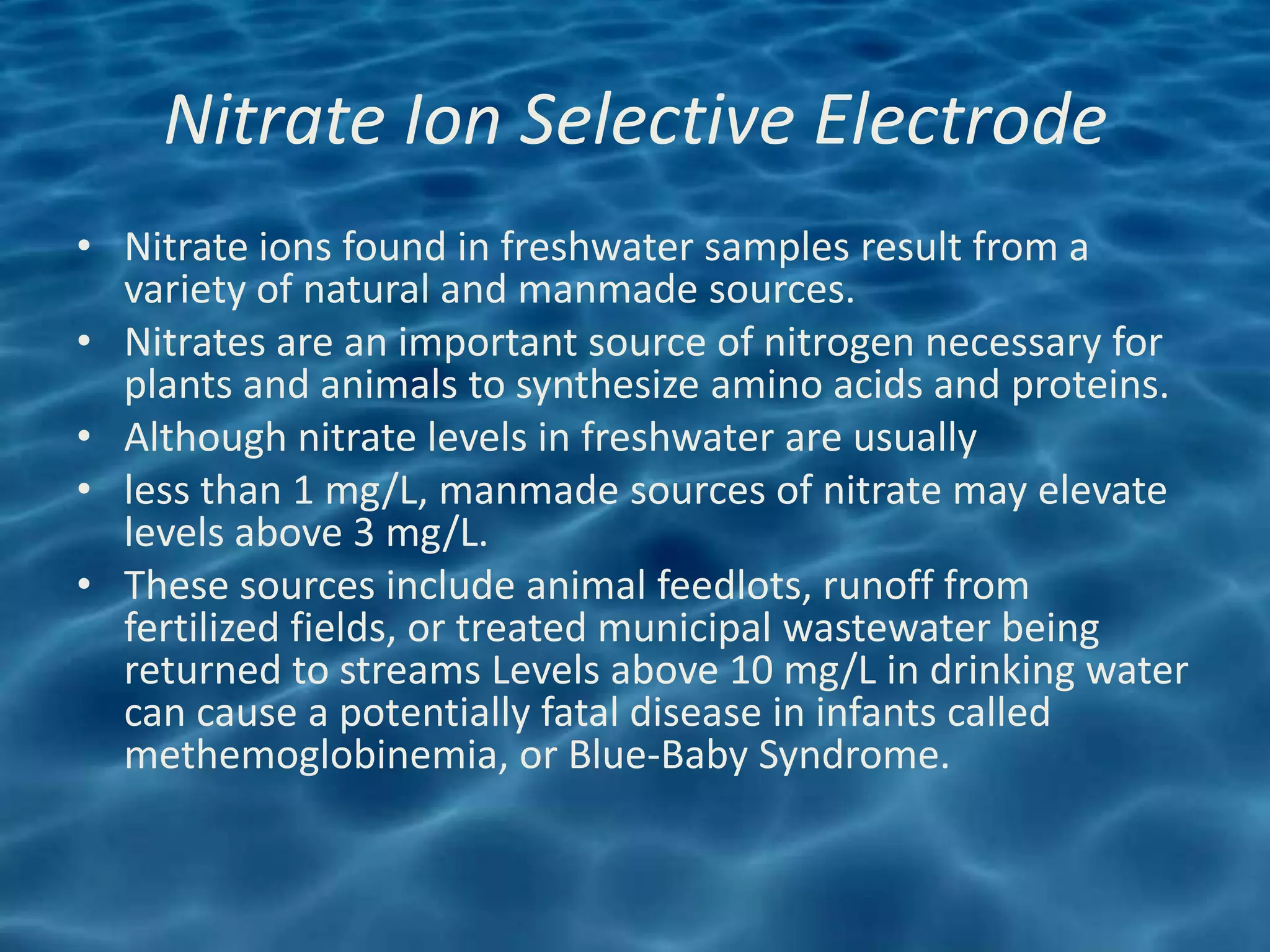 Nitrate Ion Selective Electrode
• Nitrate ions found in freshwater samples result from a
  variety of natural and manmade sources.
• Nitrates are an important source of nitrogen necessary for
  plants and animals to synthesize amino acids and proteins.
• Although nitrate levels in freshwater are usually
• less than 1 mg/L, manmade sources of nitrate may elevate
  levels above 3 mg/L.
• These sources include animal feedlots, runoff from
  fertilized fields, or treated municipal wastewater being
  returned to streams Levels above 10 mg/L in drinking water
  can cause a potentially fatal disease in infants called
  methemoglobinemia, or Blue-Baby Syndrome.
 