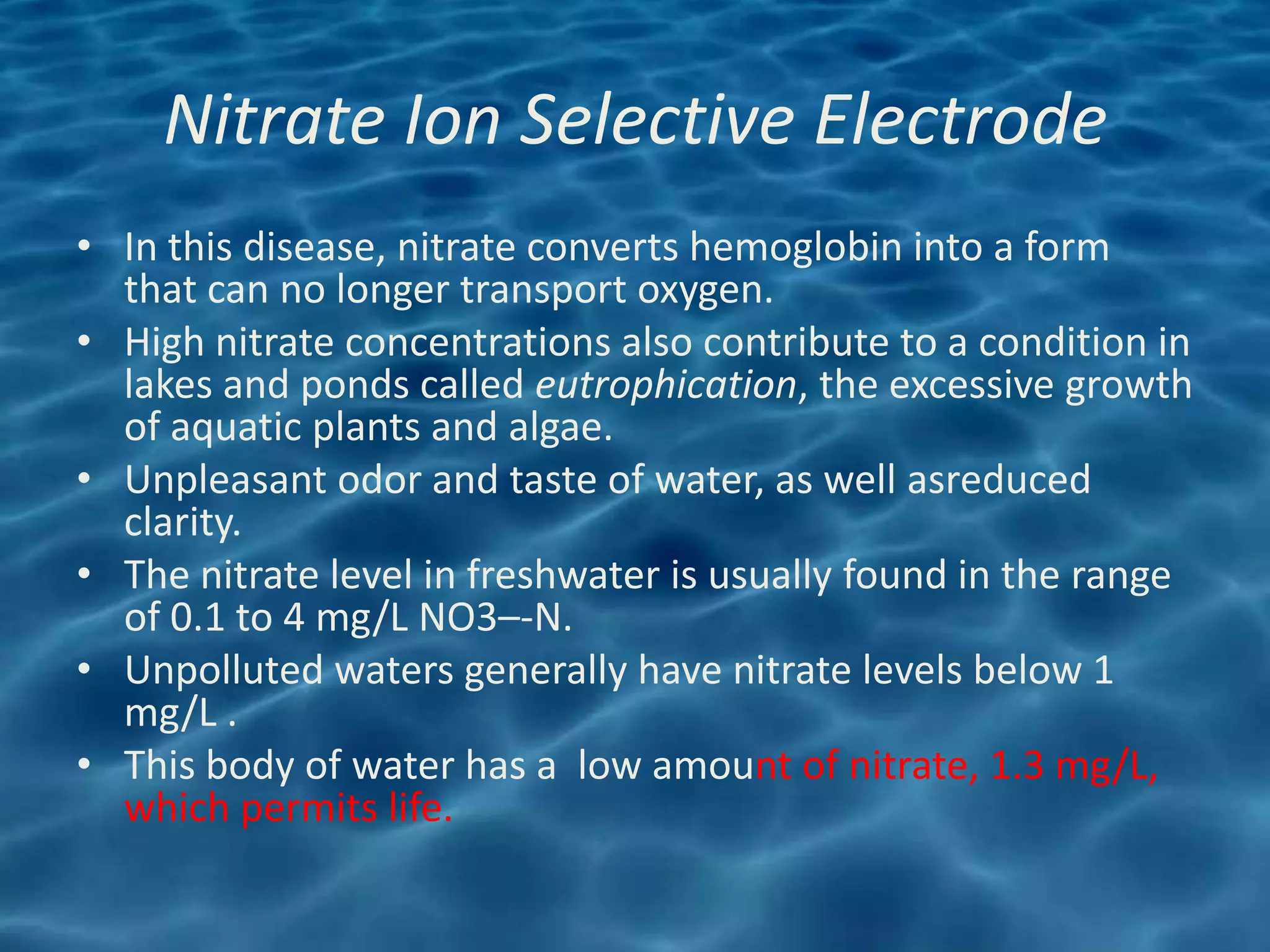 Nitrate Ion Selective Electrode
• In this disease, nitrate converts hemoglobin into a form
  that can no longer transport oxygen.
• High nitrate concentrations also contribute to a condition in
  lakes and ponds called eutrophication, the excessive growth
  of aquatic plants and algae.
• Unpleasant odor and taste of water, as well asreduced
  clarity.
• The nitrate level in freshwater is usually found in the range
  of 0.1 to 4 mg/L NO3–-N.
• Unpolluted waters generally have nitrate levels below 1
  mg/L .
• This body of water has a low amount of nitrate, 1.3 mg/L,
  which permits life.
 