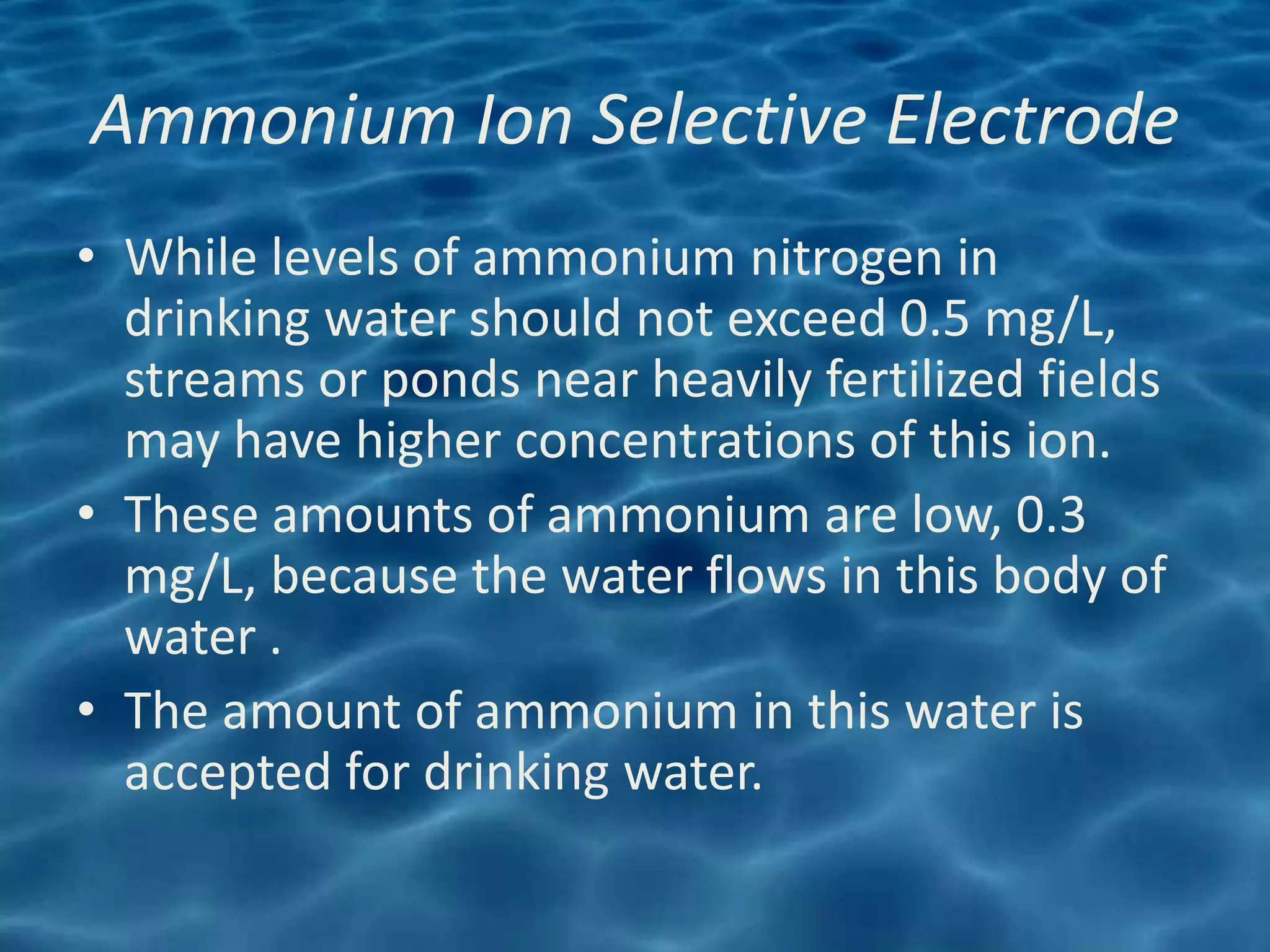 Ammonium Ion Selective Electrode
• While levels of ammonium nitrogen in
  drinking water should not exceed 0.5 mg/L,
  streams or ponds near heavily fertilized fields
  may have higher concentrations of this ion.
• These amounts of ammonium are low, 0.3
  mg/L, because the water flows in this body of
  water .
• The amount of ammonium in this water is
  accepted for drinking water.
 