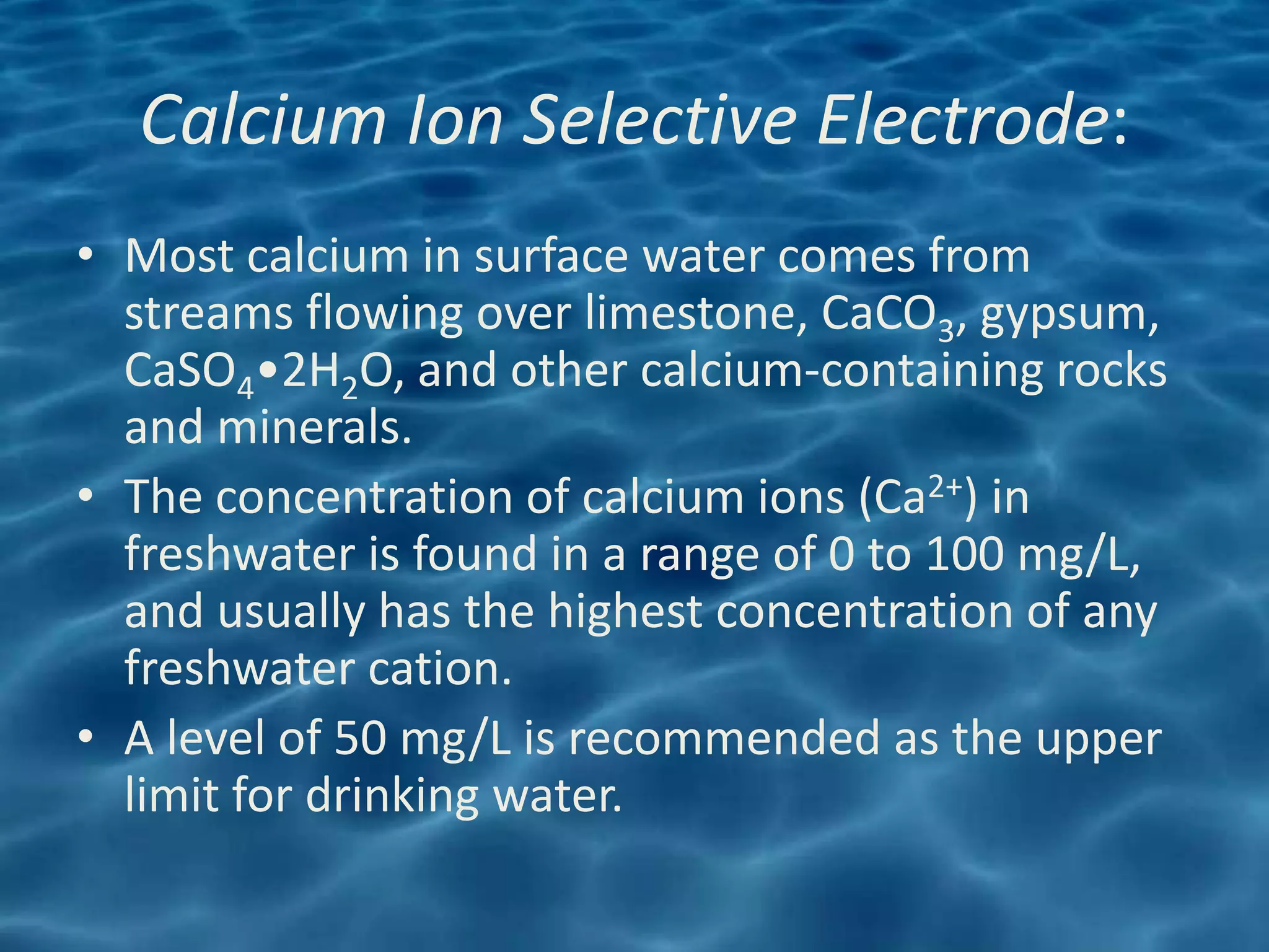 Calcium Ion Selective Electrode:
• Most calcium in surface water comes from
  streams flowing over limestone, CaCO3, gypsum,
  CaSO4•2H2O, and other calcium-containing rocks
  and minerals.
• The concentration of calcium ions (Ca2+) in
  freshwater is found in a range of 0 to 100 mg/L,
  and usually has the highest concentration of any
  freshwater cation.
• A level of 50 mg/L is recommended as the upper
  limit for drinking water.
 