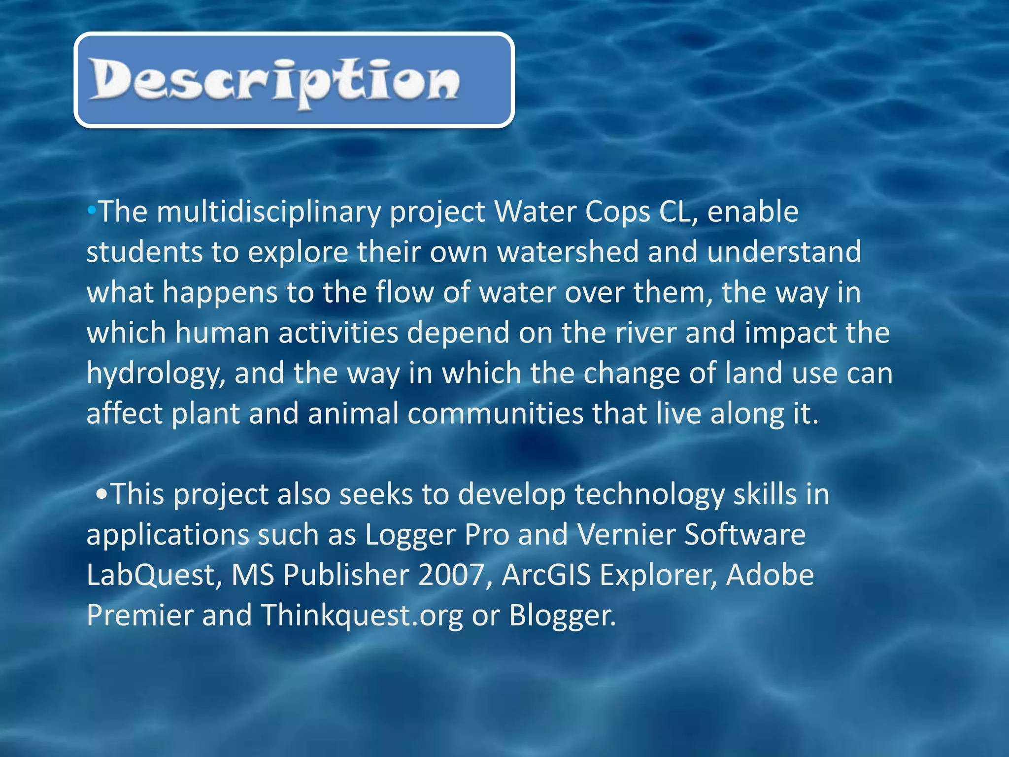 •The multidisciplinary project Water Cops CL, enable
students to explore their own watershed and understand
what happens to the flow of water over them, the way in
which human activities depend on the river and impact the
hydrology, and the way in which the change of land use can
affect plant and animal communities that live along it.

 •This project also seeks to develop technology skills in
applications such as Logger Pro and Vernier Software
LabQuest, MS Publisher 2007, ArcGIS Explorer, Adobe
Premier and Thinkquest.org or Blogger.
 