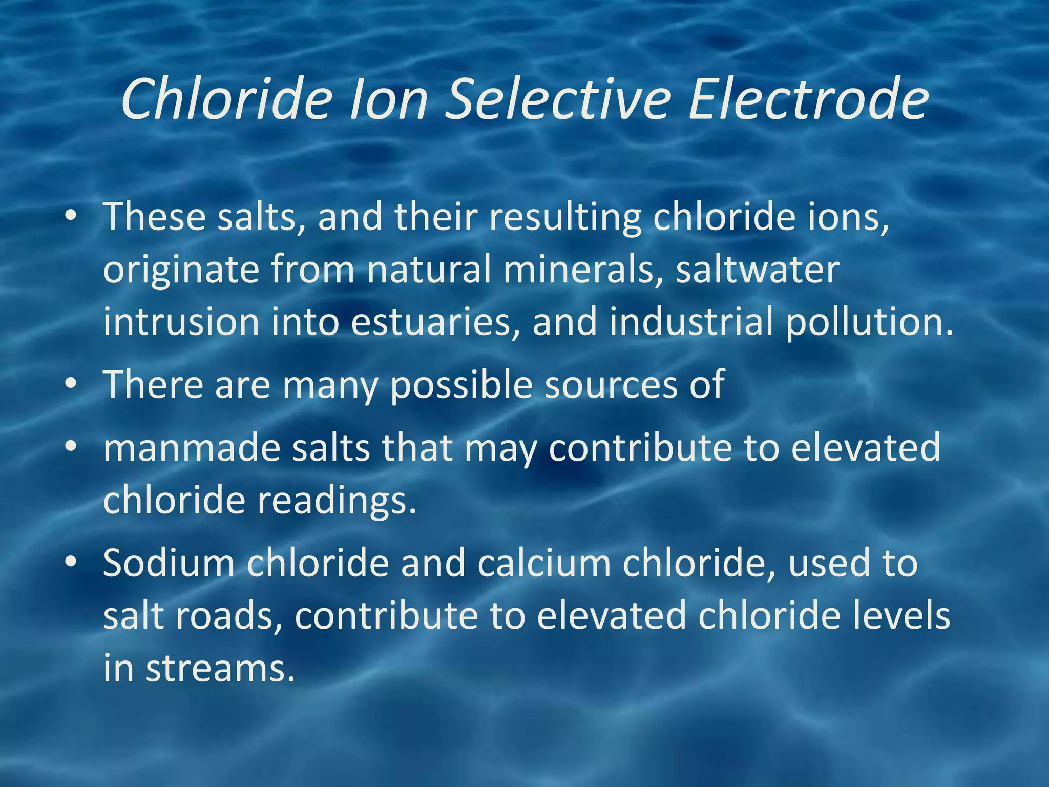 Chloride Ion Selective Electrode
• These salts, and their resulting chloride ions,
  originate from natural minerals, saltwater
  intrusion into estuaries, and industrial pollution.
• There are many possible sources of
• manmade salts that may contribute to elevated
  chloride readings.
• Sodium chloride and calcium chloride, used to
  salt roads, contribute to elevated chloride levels
  in streams.
 