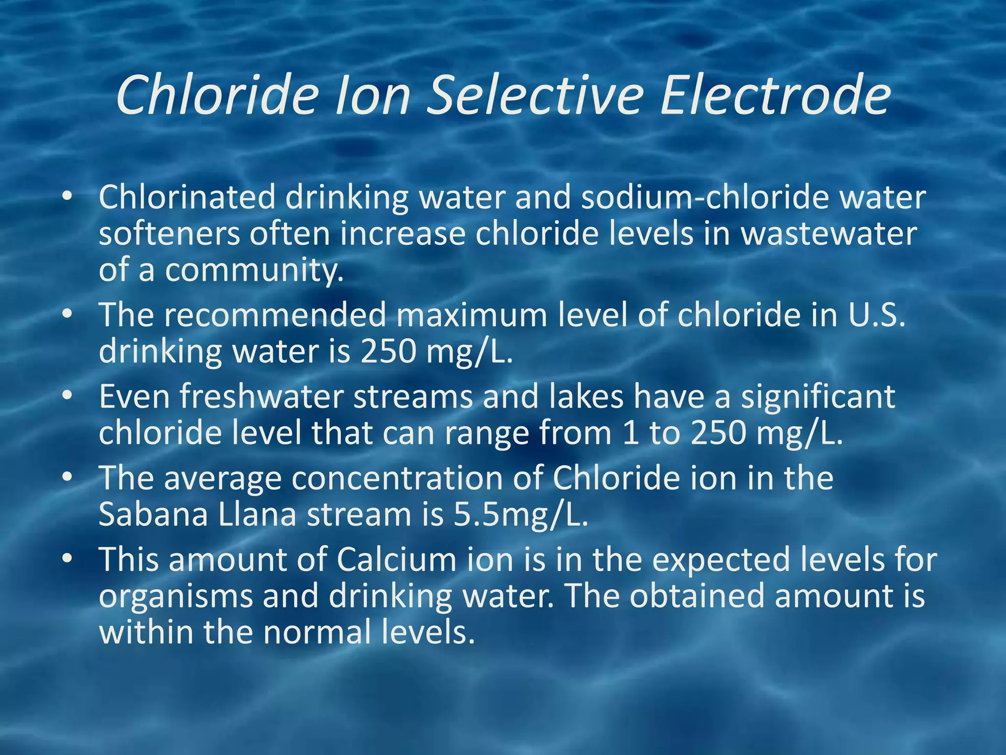 Chloride Ion Selective Electrode
• Chlorinated drinking water and sodium-chloride water
  softeners often increase chloride levels in wastewater
  of a community.
• The recommended maximum level of chloride in U.S.
  drinking water is 250 mg/L.
• Even freshwater streams and lakes have a significant
  chloride level that can range from 1 to 250 mg/L.
• The average concentration of Chloride ion in the
  Sabana Llana stream is 5.5mg/L.
• This amount of Calcium ion is in the expected levels for
  organisms and drinking water. The obtained amount is
  within the normal levels.
 