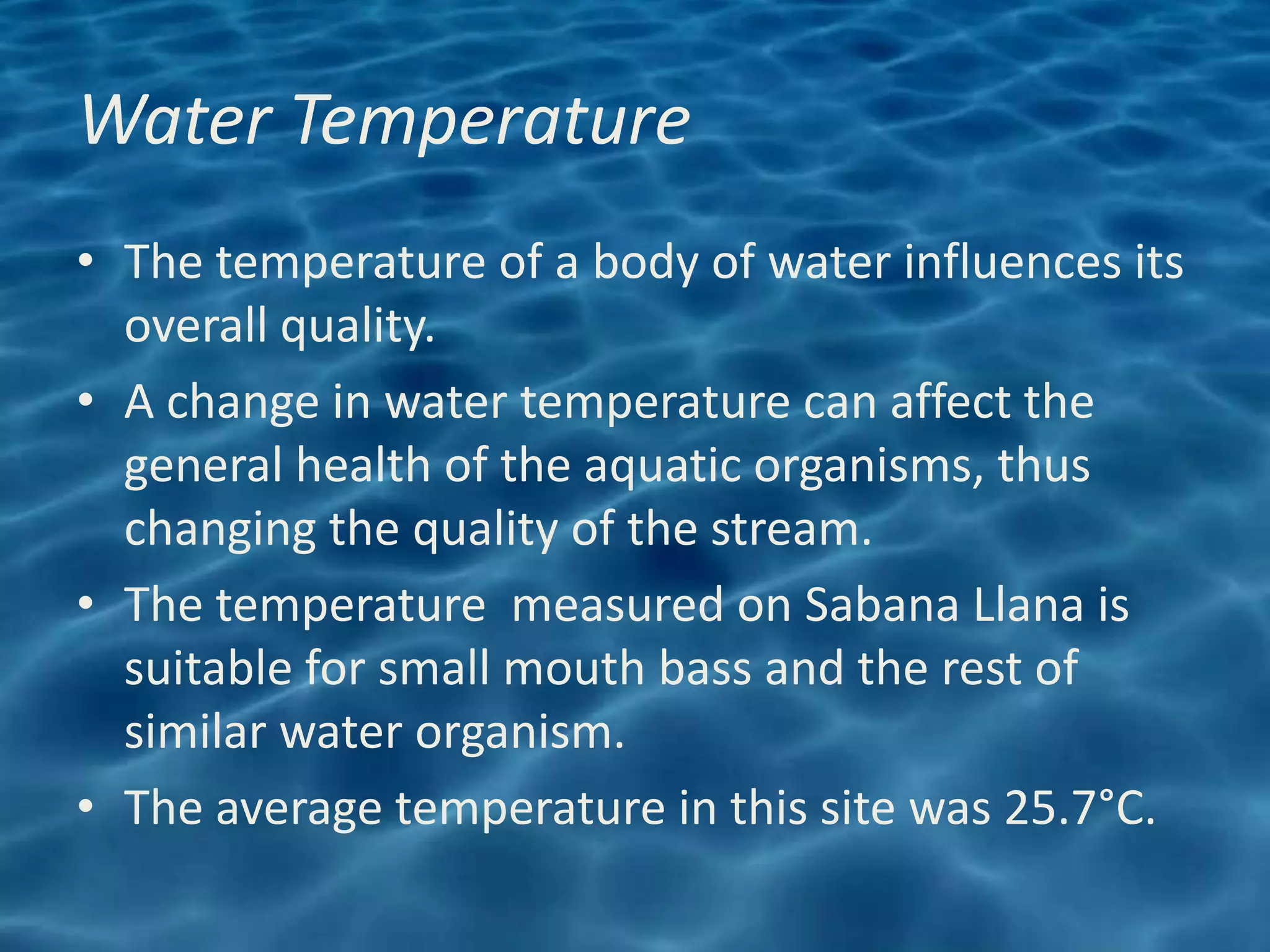 Water Temperature
• The temperature of a body of water influences its
  overall quality.
• A change in water temperature can affect the
  general health of the aquatic organisms, thus
  changing the quality of the stream.
• The temperature measured on Sabana Llana is
  suitable for small mouth bass and the rest of
  similar water organism.
• The average temperature in this site was 25.7°C.
 