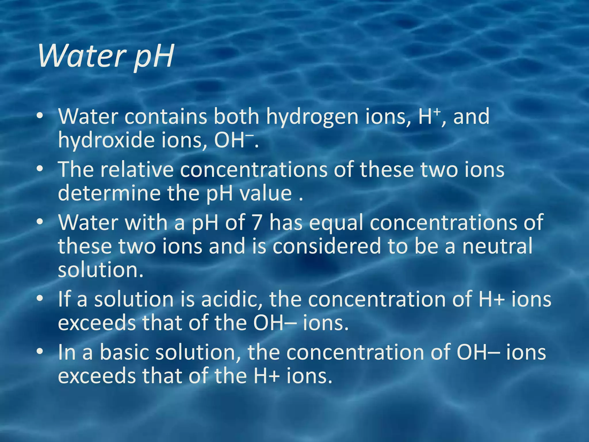 Water pH
• Water contains both hydrogen ions, H+, and
  hydroxide ions, OH–.
• The relative concentrations of these two ions
  determine the pH value .
• Water with a pH of 7 has equal concentrations of
  these two ions and is considered to be a neutral
  solution.
• If a solution is acidic, the concentration of H+ ions
  exceeds that of the OH– ions.
• In a basic solution, the concentration of OH– ions
  exceeds that of the H+ ions.
 