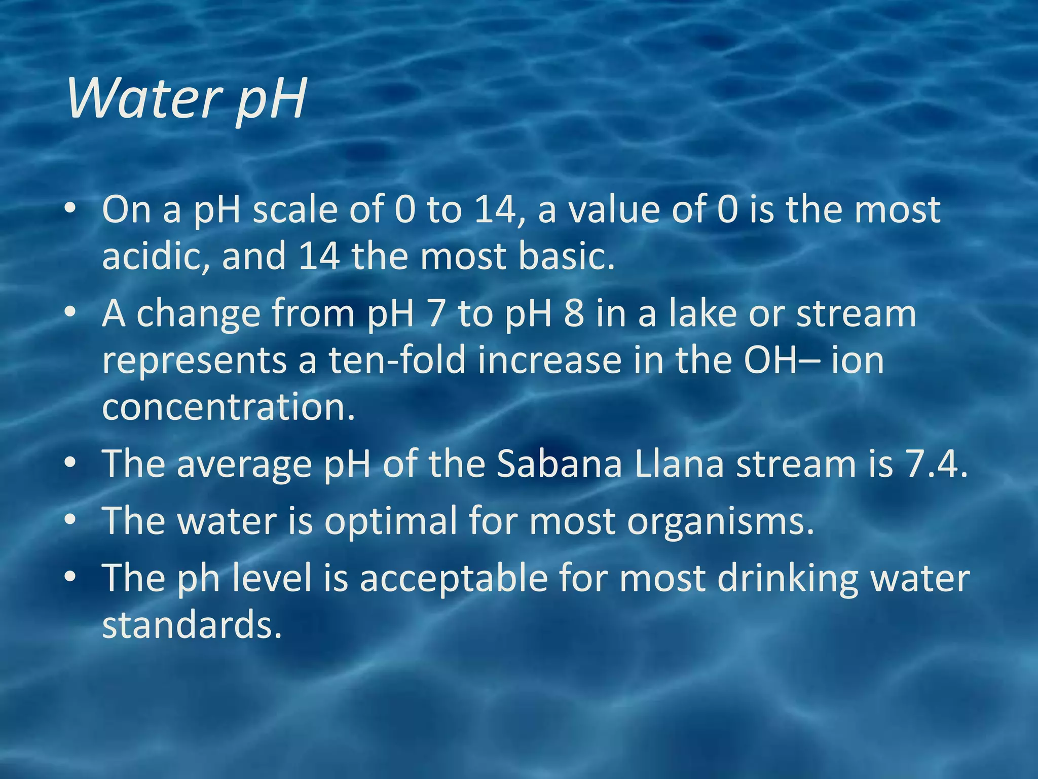 Water pH
• On a pH scale of 0 to 14, a value of 0 is the most
  acidic, and 14 the most basic.
• A change from pH 7 to pH 8 in a lake or stream
  represents a ten-fold increase in the OH– ion
  concentration.
• The average pH of the Sabana Llana stream is 7.4.
• The water is optimal for most organisms.
• The ph level is acceptable for most drinking water
  standards.
 