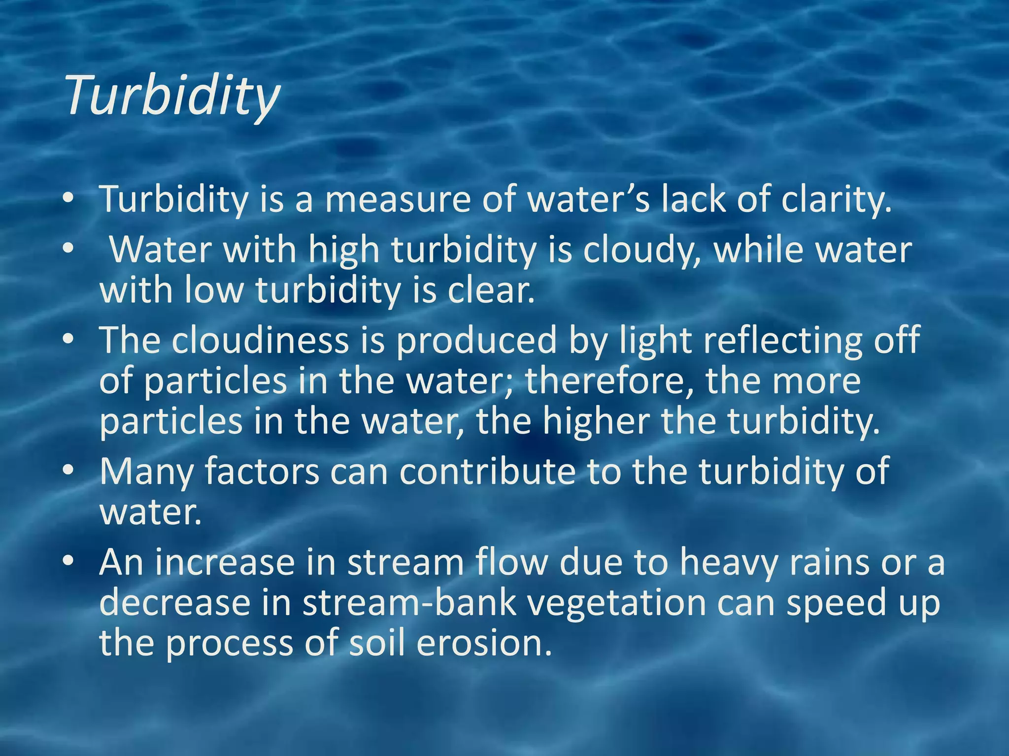 Turbidity
• Turbidity is a measure of water’s lack of clarity.
• Water with high turbidity is cloudy, while water
  with low turbidity is clear.
• The cloudiness is produced by light reflecting off
  of particles in the water; therefore, the more
  particles in the water, the higher the turbidity.
• Many factors can contribute to the turbidity of
  water.
• An increase in stream flow due to heavy rains or a
  decrease in stream-bank vegetation can speed up
  the process of soil erosion.
 