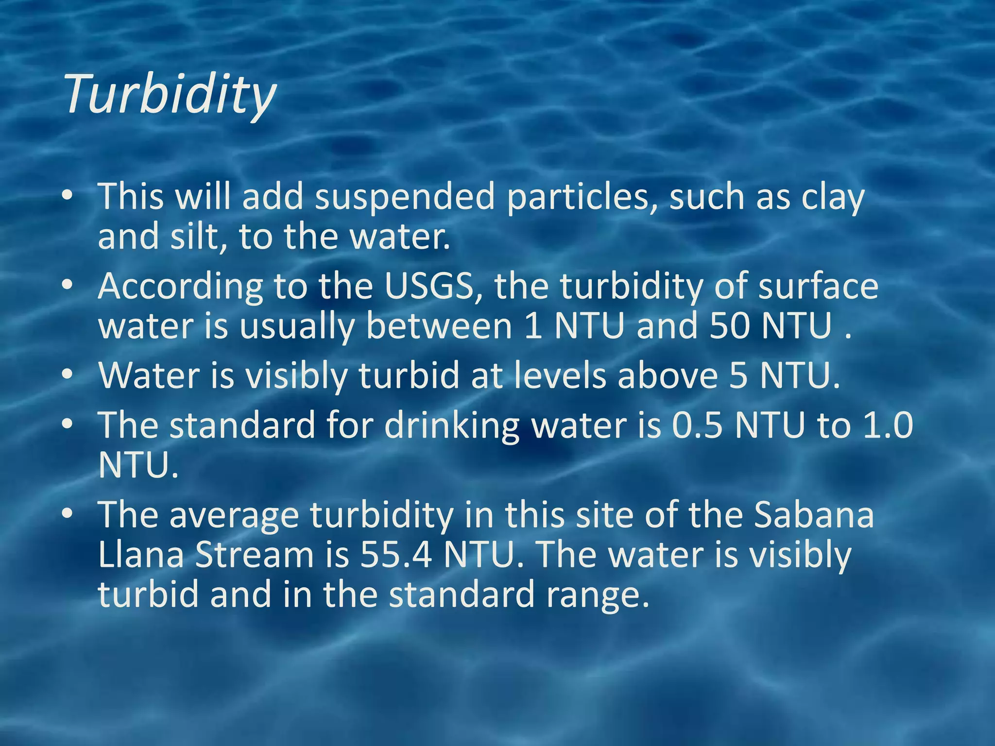 Turbidity
• This will add suspended particles, such as clay
  and silt, to the water.
• According to the USGS, the turbidity of surface
  water is usually between 1 NTU and 50 NTU .
• Water is visibly turbid at levels above 5 NTU.
• The standard for drinking water is 0.5 NTU to 1.0
  NTU.
• The average turbidity in this site of the Sabana
  Llana Stream is 55.4 NTU. The water is visibly
  turbid and in the standard range.
 