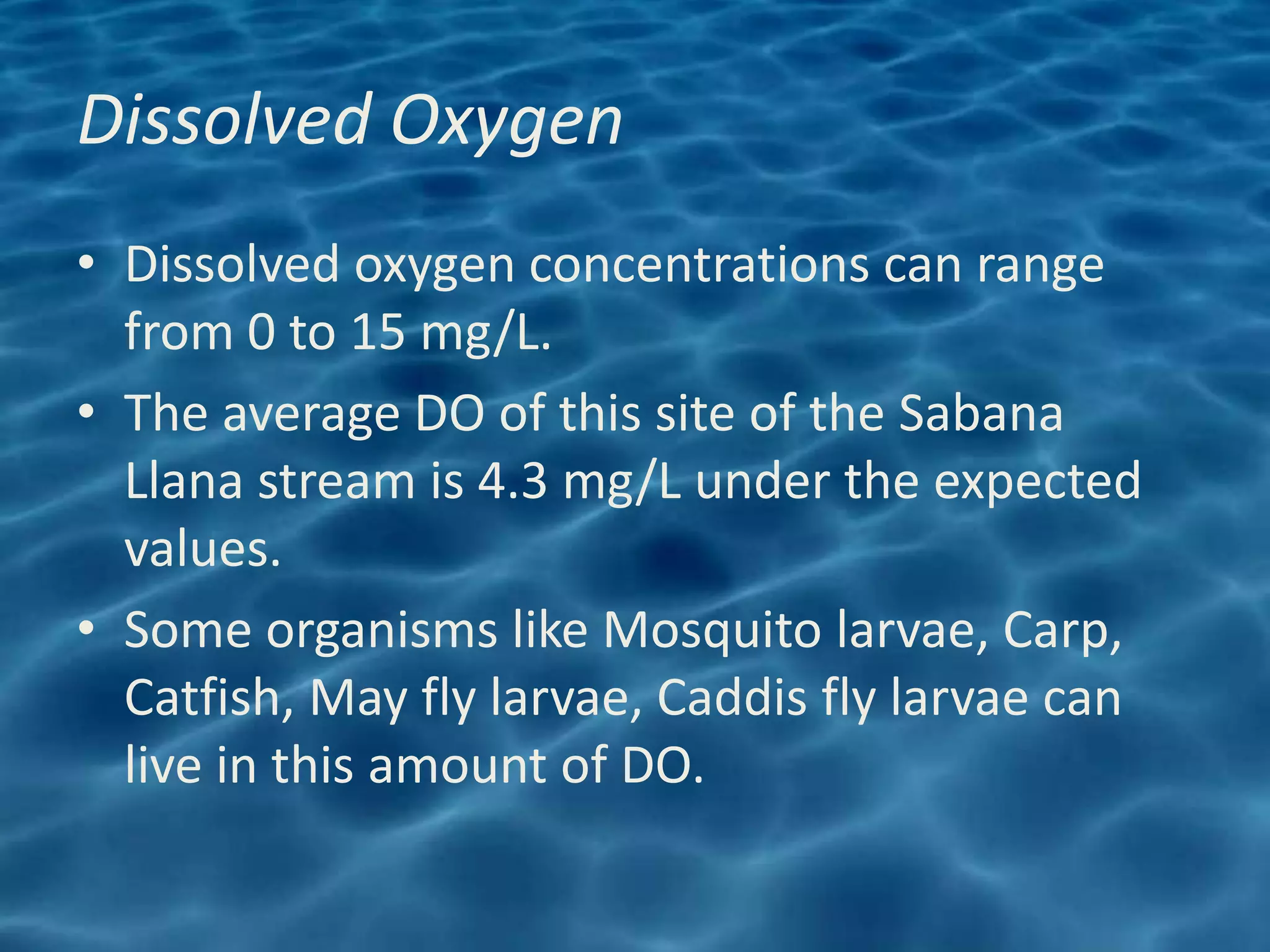 Dissolved Oxygen
• Dissolved oxygen concentrations can range
  from 0 to 15 mg/L.
• The average DO of this site of the Sabana
  Llana stream is 4.3 mg/L under the expected
  values.
• Some organisms like Mosquito larvae, Carp,
  Catfish, May fly larvae, Caddis fly larvae can
  live in this amount of DO.
 
