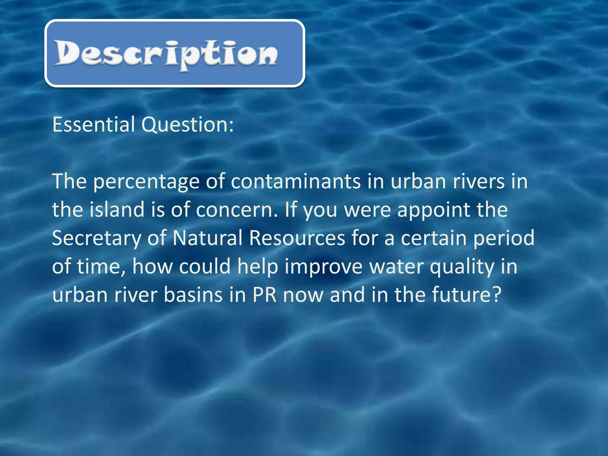 Essential Question:

The percentage of contaminants in urban rivers in
the island is of concern. If you were appoint the
Secretary of Natural Resources for a certain period
of time, how could help improve water quality in
urban river basins in PR now and in the future?
 