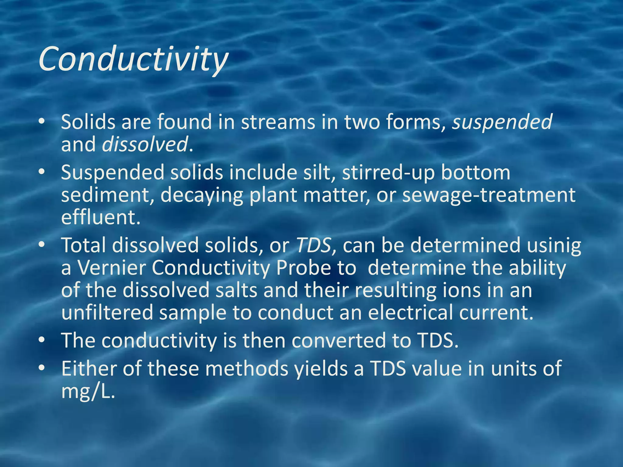 Conductivity
• Solids are found in streams in two forms, suspended
  and dissolved.
• Suspended solids include silt, stirred-up bottom
  sediment, decaying plant matter, or sewage-treatment
  effluent.
• Total dissolved solids, or TDS, can be determined usinig
  a Vernier Conductivity Probe to determine the ability
  of the dissolved salts and their resulting ions in an
  unfiltered sample to conduct an electrical current.
• The conductivity is then converted to TDS.
• Either of these methods yields a TDS value in units of
  mg/L.
 