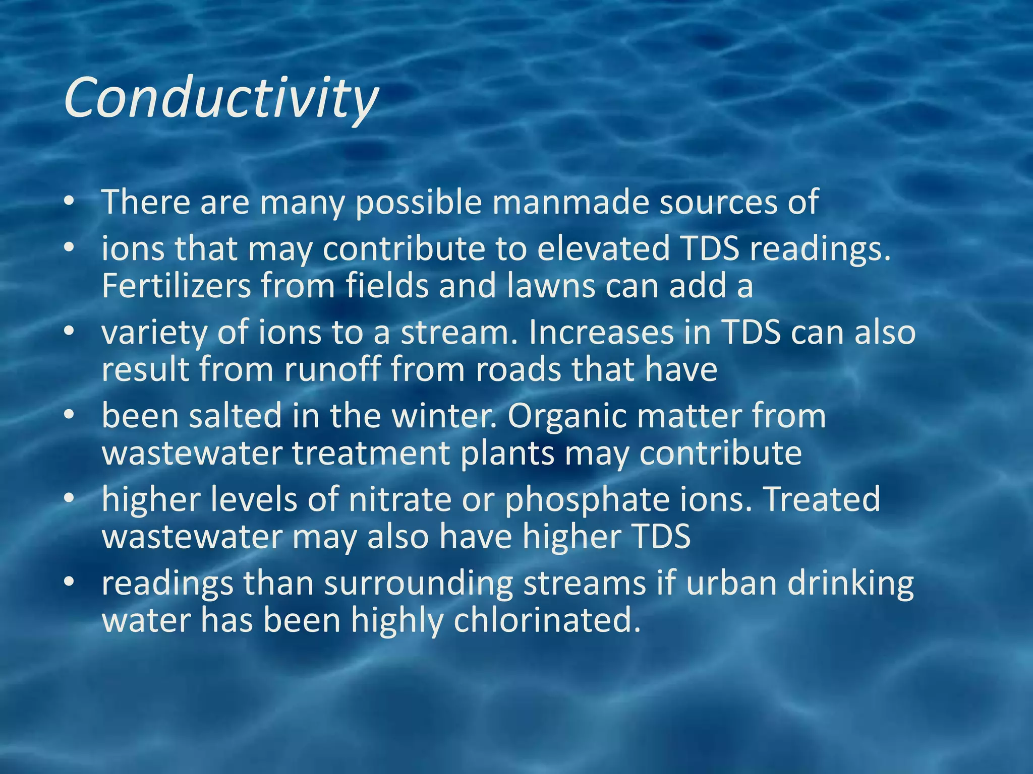 Conductivity
• There are many possible manmade sources of
• ions that may contribute to elevated TDS readings.
  Fertilizers from fields and lawns can add a
• variety of ions to a stream. Increases in TDS can also
  result from runoff from roads that have
• been salted in the winter. Organic matter from
  wastewater treatment plants may contribute
• higher levels of nitrate or phosphate ions. Treated
  wastewater may also have higher TDS
• readings than surrounding streams if urban drinking
  water has been highly chlorinated.
 