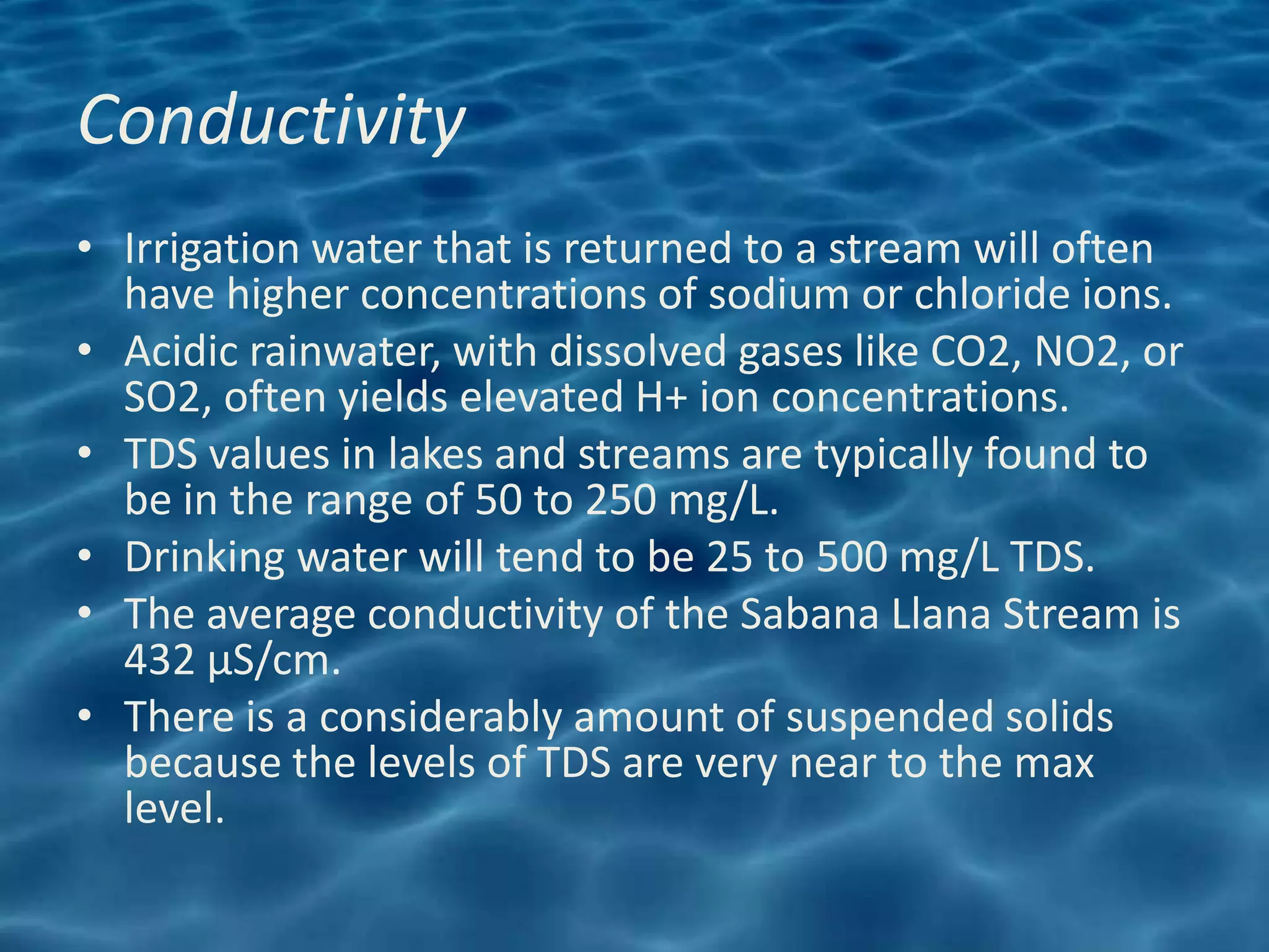 Conductivity
• Irrigation water that is returned to a stream will often
  have higher concentrations of sodium or chloride ions.
• Acidic rainwater, with dissolved gases like CO2, NO2, or
  SO2, often yields elevated H+ ion concentrations.
• TDS values in lakes and streams are typically found to
  be in the range of 50 to 250 mg/L.
• Drinking water will tend to be 25 to 500 mg/L TDS.
• The average conductivity of the Sabana Llana Stream is
  432 μS/cm.
• There is a considerably amount of suspended solids
  because the levels of TDS are very near to the max
  level.
 