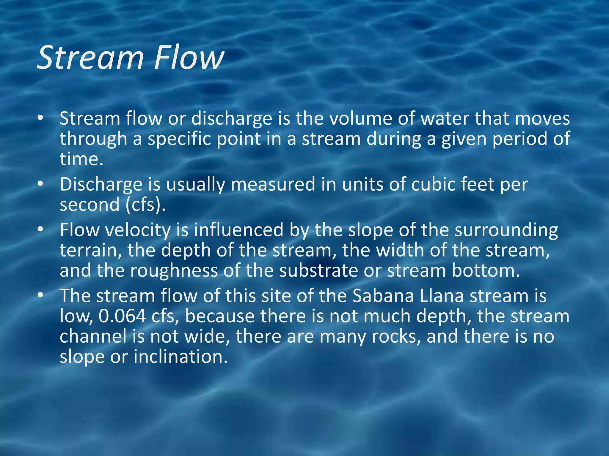 Stream Flow
• Stream flow or discharge is the volume of water that moves
  through a specific point in a stream during a given period of
  time.
• Discharge is usually measured in units of cubic feet per
  second (cfs).
• Flow velocity is influenced by the slope of the surrounding
  terrain, the depth of the stream, the width of the stream,
  and the roughness of the substrate or stream bottom.
• The stream flow of this site of the Sabana Llana stream is
  low, 0.064 cfs, because there is not much depth, the stream
  channel is not wide, there are many rocks, and there is no
  slope or inclination.
 
