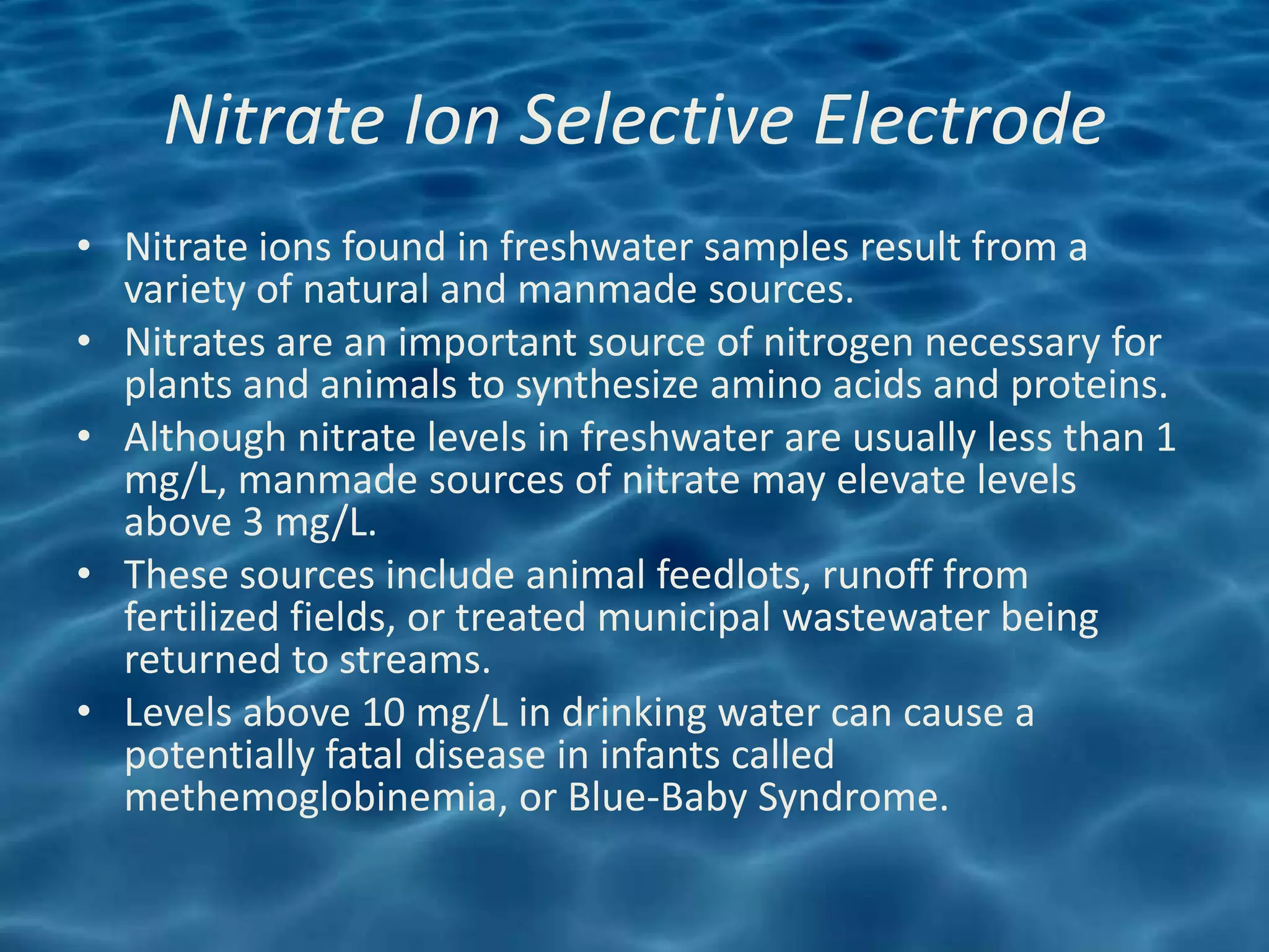 Nitrate Ion Selective Electrode
• Nitrate ions found in freshwater samples result from a
  variety of natural and manmade sources.
• Nitrates are an important source of nitrogen necessary for
  plants and animals to synthesize amino acids and proteins.
• Although nitrate levels in freshwater are usually less than 1
  mg/L, manmade sources of nitrate may elevate levels
  above 3 mg/L.
• These sources include animal feedlots, runoff from
  fertilized fields, or treated municipal wastewater being
  returned to streams.
• Levels above 10 mg/L in drinking water can cause a
  potentially fatal disease in infants called
  methemoglobinemia, or Blue-Baby Syndrome.
 