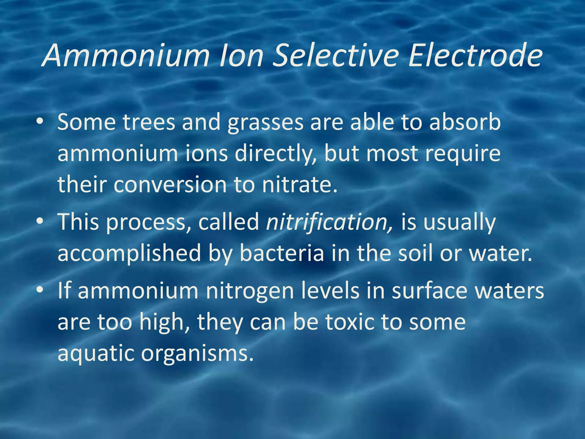 Ammonium Ion Selective Electrode
• Some trees and grasses are able to absorb
  ammonium ions directly, but most require
  their conversion to nitrate.
• This process, called nitrification, is usually
  accomplished by bacteria in the soil or water.
• If ammonium nitrogen levels in surface waters
  are too high, they can be toxic to some
  aquatic organisms.
 
