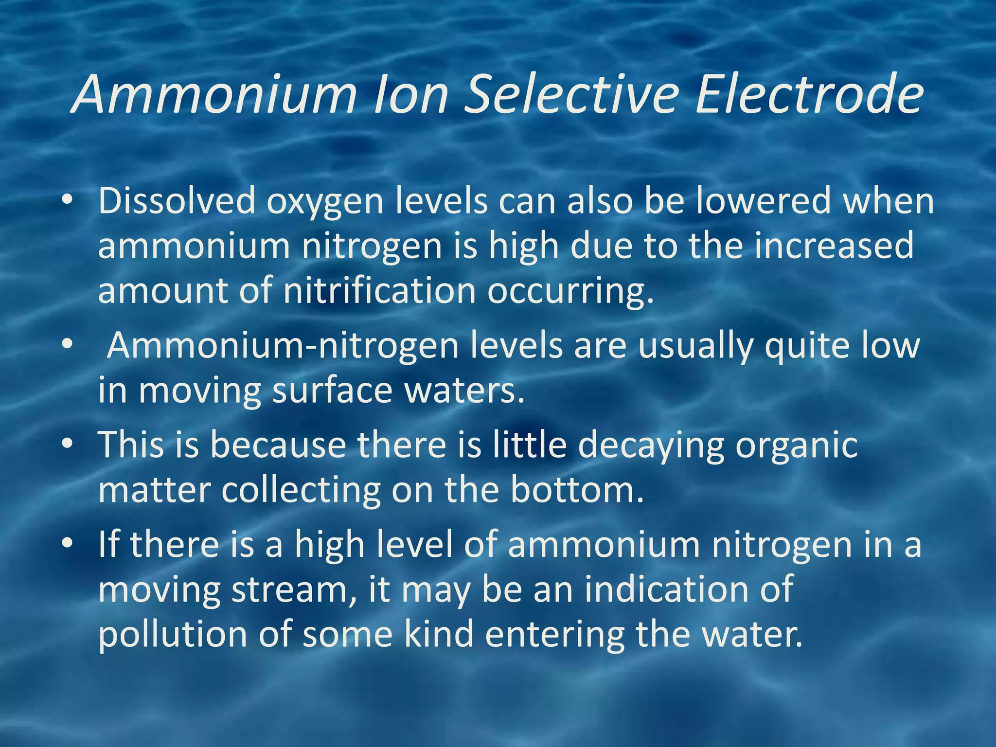 Ammonium Ion Selective Electrode
• Dissolved oxygen levels can also be lowered when
  ammonium nitrogen is high due to the increased
  amount of nitrification occurring.
• Ammonium-nitrogen levels are usually quite low
  in moving surface waters.
• This is because there is little decaying organic
  matter collecting on the bottom.
• If there is a high level of ammonium nitrogen in a
  moving stream, it may be an indication of
  pollution of some kind entering the water.
 
