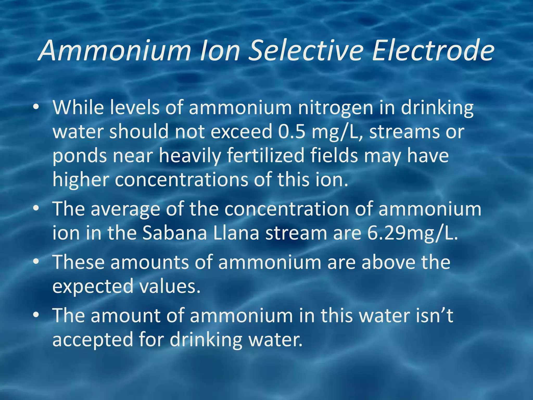 Ammonium Ion Selective Electrode
• While levels of ammonium nitrogen in drinking
  water should not exceed 0.5 mg/L, streams or
  ponds near heavily fertilized fields may have
  higher concentrations of this ion.
• The average of the concentration of ammonium
  ion in the Sabana Llana stream are 6.29mg/L.
• These amounts of ammonium are above the
  expected values.
• The amount of ammonium in this water isn’t
  accepted for drinking water.
 