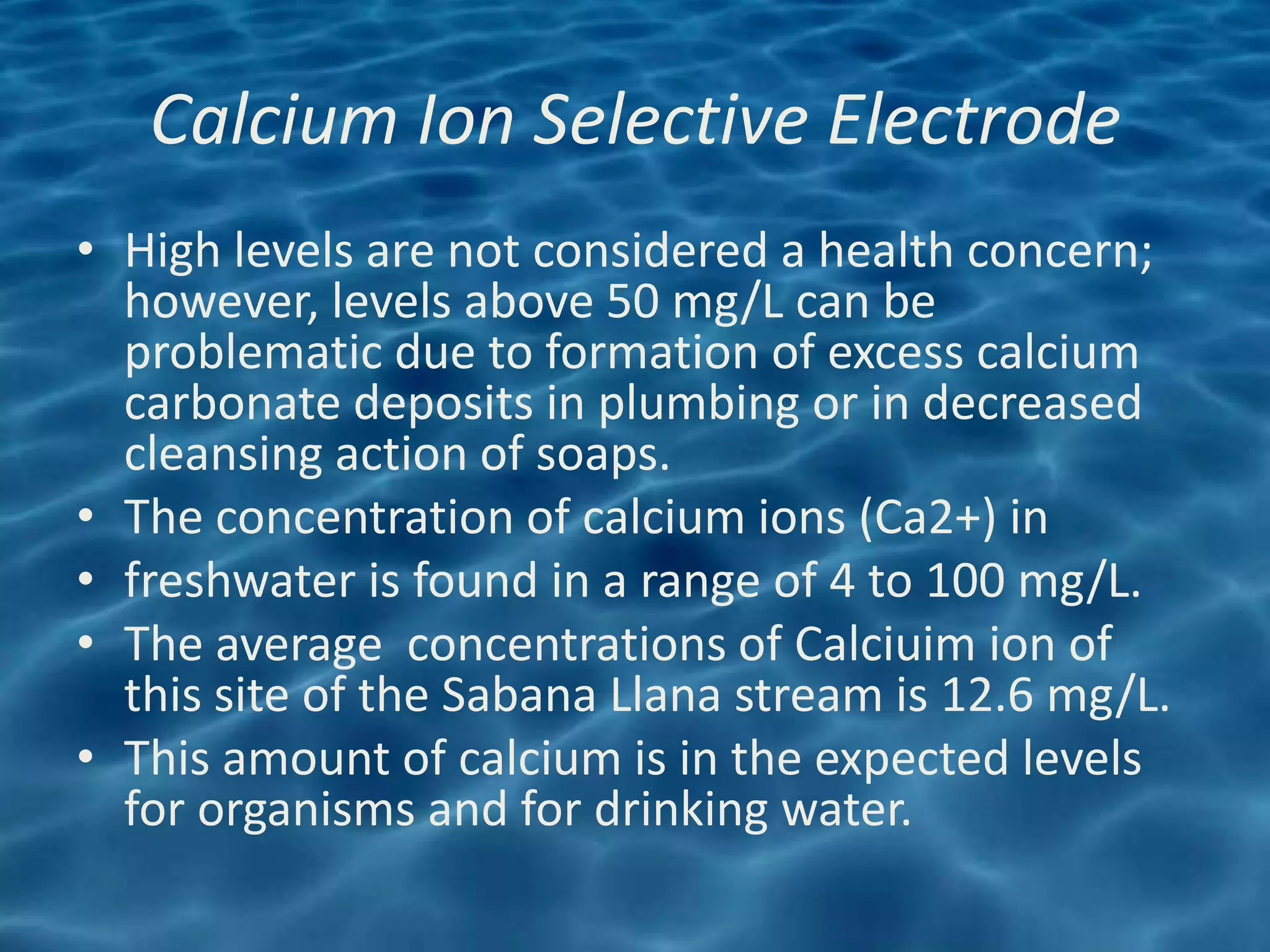 Calcium Ion Selective Electrode
• High levels are not considered a health concern;
  however, levels above 50 mg/L can be
  problematic due to formation of excess calcium
  carbonate deposits in plumbing or in decreased
  cleansing action of soaps.
• The concentration of calcium ions (Ca2+) in
• freshwater is found in a range of 4 to 100 mg/L.
• The average concentrations of Calciuim ion of
  this site of the Sabana Llana stream is 12.6 mg/L.
• This amount of calcium is in the expected levels
  for organisms and for drinking water.
 