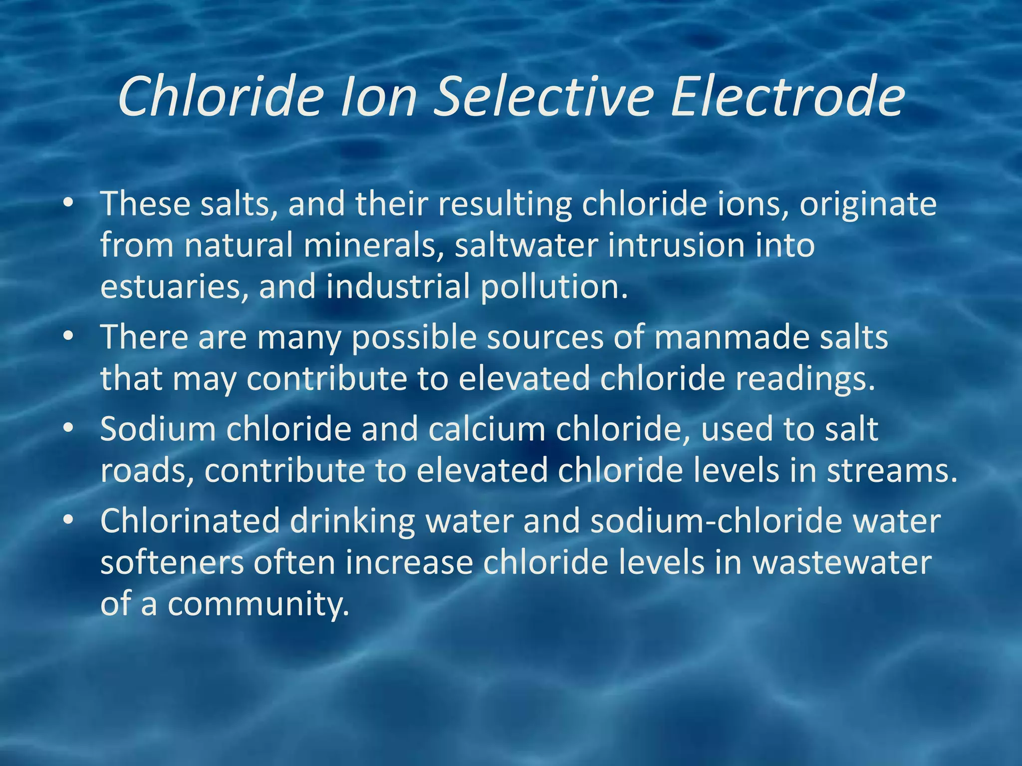 Chloride Ion Selective Electrode
• These salts, and their resulting chloride ions, originate
  from natural minerals, saltwater intrusion into
  estuaries, and industrial pollution.
• There are many possible sources of manmade salts
  that may contribute to elevated chloride readings.
• Sodium chloride and calcium chloride, used to salt
  roads, contribute to elevated chloride levels in streams.
• Chlorinated drinking water and sodium-chloride water
  softeners often increase chloride levels in wastewater
  of a community.
 
