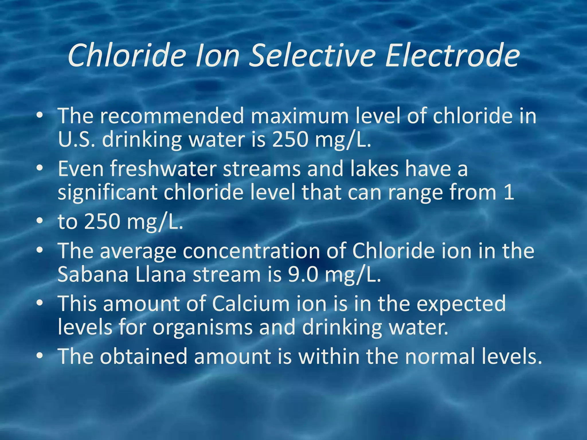 Chloride Ion Selective Electrode
• The recommended maximum level of chloride in
  U.S. drinking water is 250 mg/L.
• Even freshwater streams and lakes have a
  significant chloride level that can range from 1
• to 250 mg/L.
• The average concentration of Chloride ion in the
  Sabana Llana stream is 9.0 mg/L.
• This amount of Calcium ion is in the expected
  levels for organisms and drinking water.
• The obtained amount is within the normal levels.
 