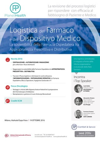 Logistica del Farmaco
e del Dispositivo Medico
La sostenibilità della Farmacia Ospedaliera tra
Appropriatezza Prescrittiva e Distributiva
La revisione dei processi logistici
per rispondere con efficacia al
fabbisogno di Paziente e Medico
Novità 2016
»	 CENTRALIZZARE e AUTOMATIZZARE il MAGAZZINO
per uniformare i flussi distributivi
»	 Raggiungere la sostenibilità della Farmacia Ospedaliera tra APPROPRIATEZZA
PRESCRITTIVA e DISTRIBUTIVA
»	 Tracciare il flusso logistico e ottimizzare le scorte attraverso
l’INFORMATIZZAZIONE e l’INTEGRAZIONE OPERATIVA tra Farmacia
Ospedaliera, Blocco Operatorio, Ingegneria Gestionale e IT
Focus Oncologico
»	 Vantaggi e criticità delle Apparecchiature Robotiche la preparazione
del Chemioterapico Antiblastico
»	 Manipolazione e gestione di nuovi Anticorpi Monoclonali
Crediti ECM
Milano, Atahotel Expo Fiera l 19 OTTOBRE 2016
Una logistica centralizzata
e integrata a fronte della
riforma organizzativa
e strutturale della Rete
Sanitaria
Iscriviti ora! Tel. 02.83847627
iscrizioni@planet-health.it www.planethealth.it
SAVE 200€
* per iscrizioni entro il 23/9/2016
Carlo Rafele
Professore ordinario
Politecnico
di Torino
Alessandro d’Arpino
Resp. SS Galenica
Sterile e Monitoraggio
Farmaci Alto Costo
A.O. Perugia
Francesco Fontana
Responsabile Logistica
Integrata
ASST Lariana
Incontra
i Top Speaker
Comfort & Servizi
Assistenza Territoriale
 