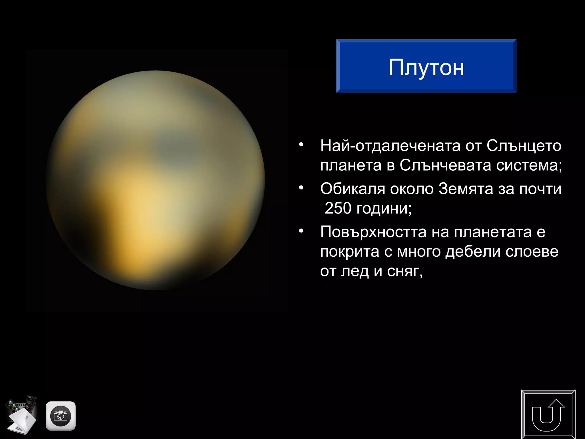 Плутон
• Най-отдалечената от Слънцето
планета в Слънчевата система;
• Обикаля около Земята за почти
250 години;
• Повърхността на планетата е
покрита с много дебели слоеве
от лед и сняг,
Плутон
 