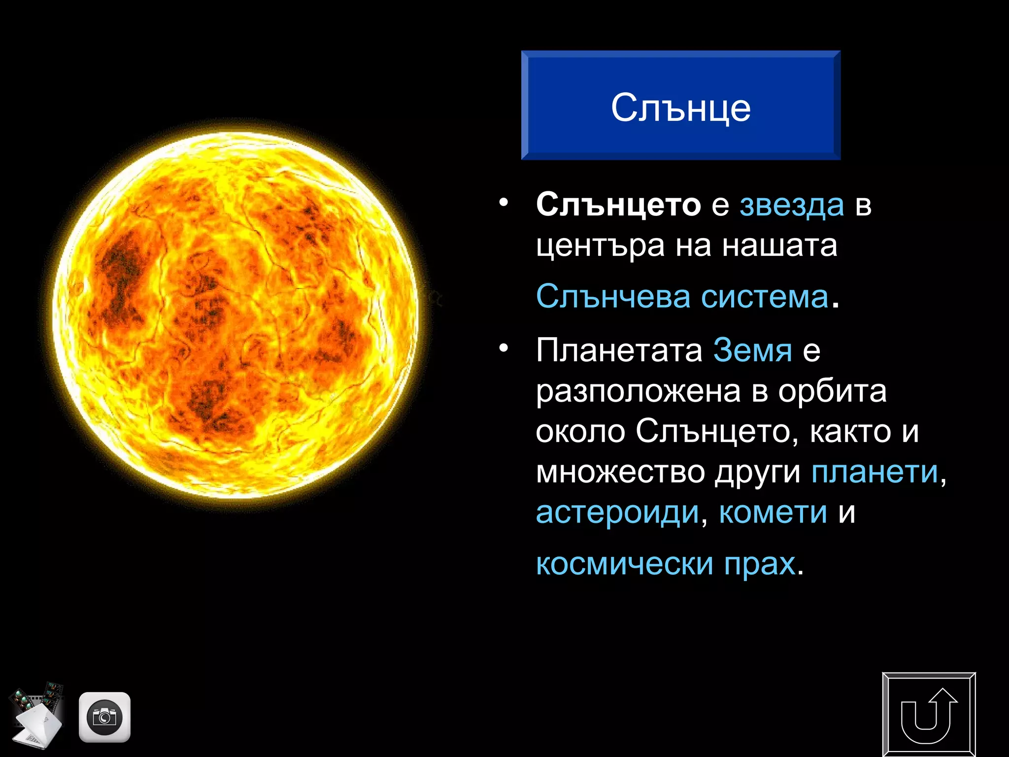 • Слънцето е звезда в
центъра на нашата
Слънчева система.
• Планетата Земя е
разположена в орбита
около Слънцето, както и
множество други планети,
астероиди, комети и
космически прах.
Слънце
 